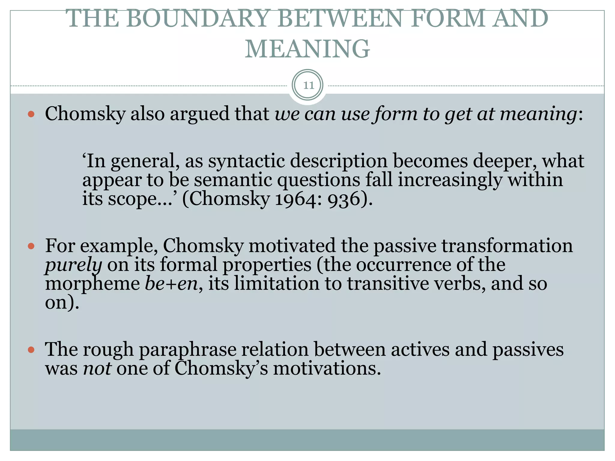 THE BOUNDARY BETWEEN FORM AND 
MEANING 
11 
 Chomsky also argued that we can use form to get at meaning: 
‘In general, as syntactic description becomes deeper, what 
appear to be semantic questions fall increasingly within 
its scope...’ (Chomsky 1964: 936). 
 For example, Chomsky motivated the passive transformation 
purely on its formal properties (the occurrence of the 
morpheme be+en, its limitation to transitive verbs, and so 
on). 
 The rough paraphrase relation between actives and passives 
was not one of Chomsky’s motivations. 
 