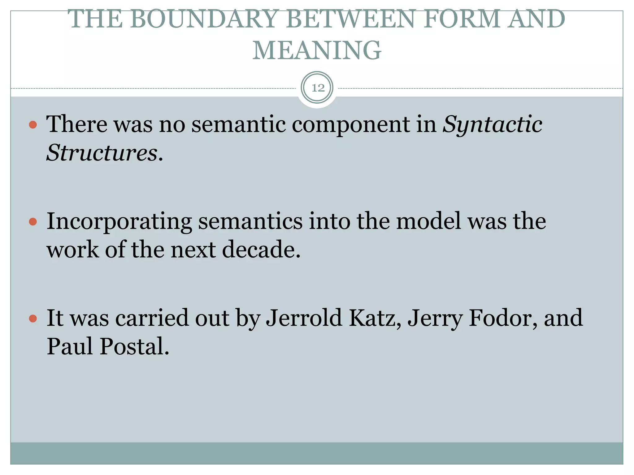 THE BOUNDARY BETWEEN FORM AND 
MEANING 
12 
 There was no semantic component in Syntactic 
Structures. 
 Incorporating semantics into the model was the 
work of the next decade. 
 It was carried out by Jerrold Katz, Jerry Fodor, and 
Paul Postal. 
 