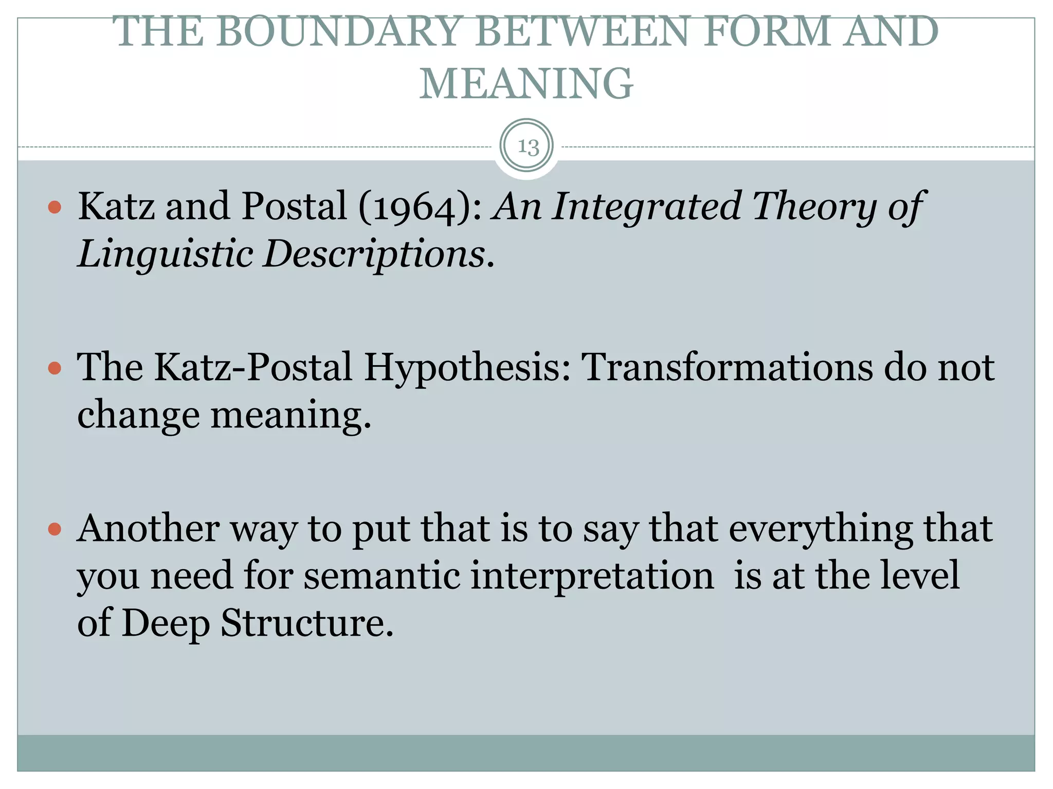 THE BOUNDARY BETWEEN FORM AND 
MEANING 
13 
 Katz and Postal (1964): An Integrated Theory of 
Linguistic Descriptions. 
 The Katz-Postal Hypothesis: Transformations do not 
change meaning. 
 Another way to put that is to say that everything that 
you need for semantic interpretation is at the level 
of Deep Structure. 
 