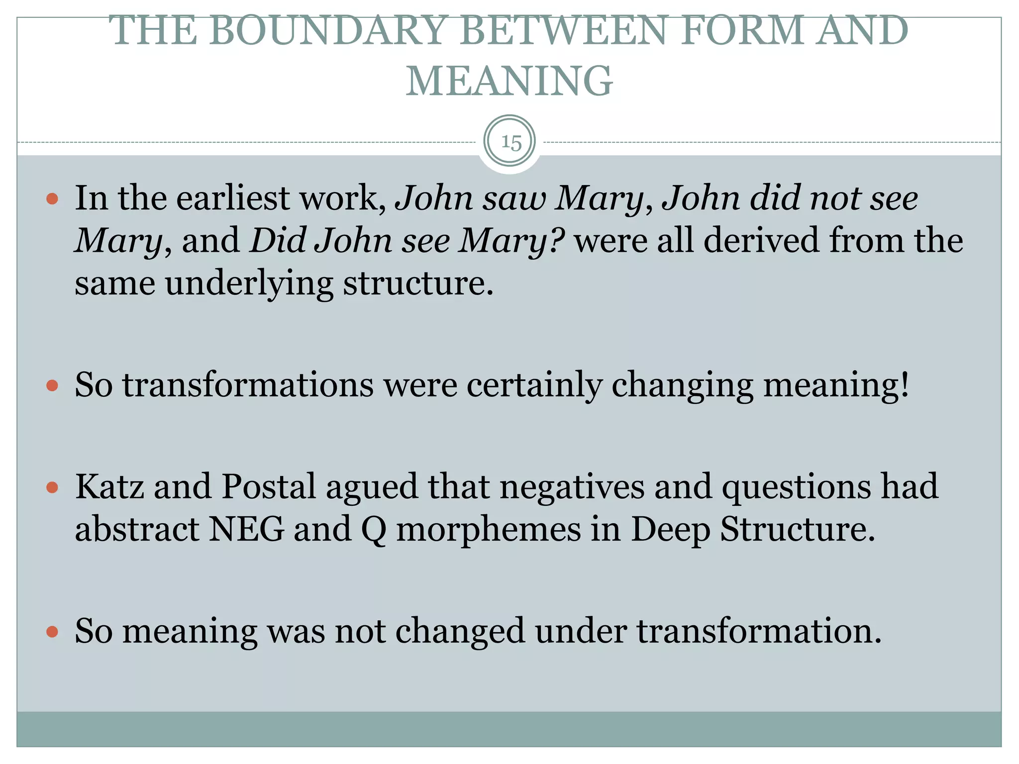 THE BOUNDARY BETWEEN FORM AND 
MEANING 
15 
 In the earliest work, John saw Mary, John did not see 
Mary, and Did John see Mary? were all derived from the 
same underlying structure. 
 So transformations were certainly changing meaning! 
 Katz and Postal agued that negatives and questions had 
abstract NEG and Q morphemes in Deep Structure. 
 So meaning was not changed under transformation. 
 