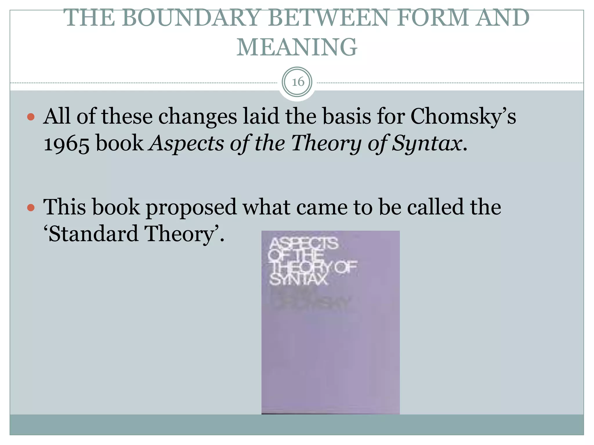 THE BOUNDARY BETWEEN FORM AND 
MEANING 
16 
 All of these changes laid the basis for Chomsky’s 
1965 book Aspects of the Theory of Syntax. 
 This book proposed what came to be called the 
‘Standard Theory’. 
 