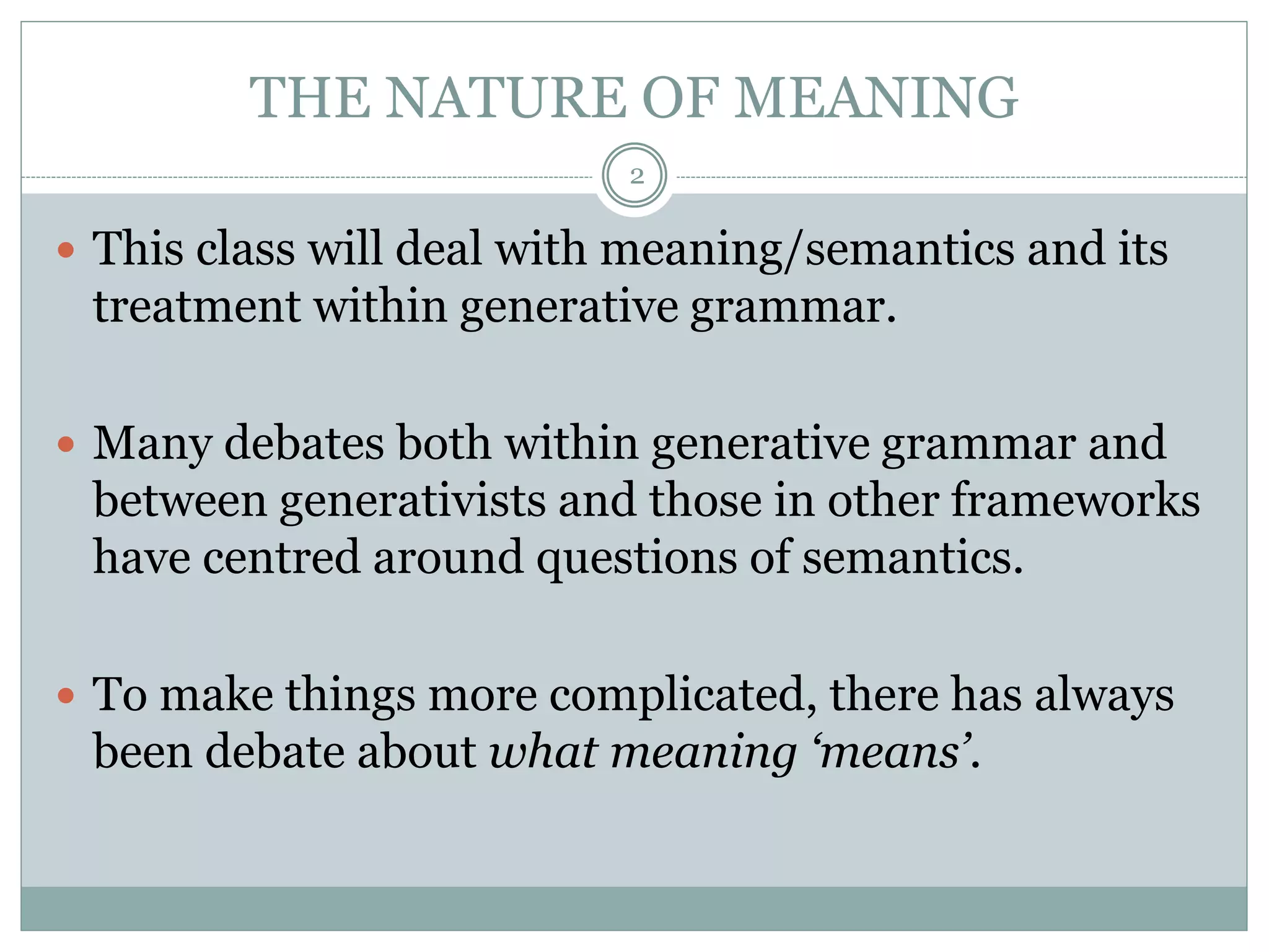 THE NATURE OF MEANING 
2 
 This class will deal with meaning/semantics and its 
treatment within generative grammar. 
 Many debates both within generative grammar and 
between generativists and those in other frameworks 
have centred around questions of semantics. 
 To make things more complicated, there has always 
been debate about what meaning ‘means’. 
 