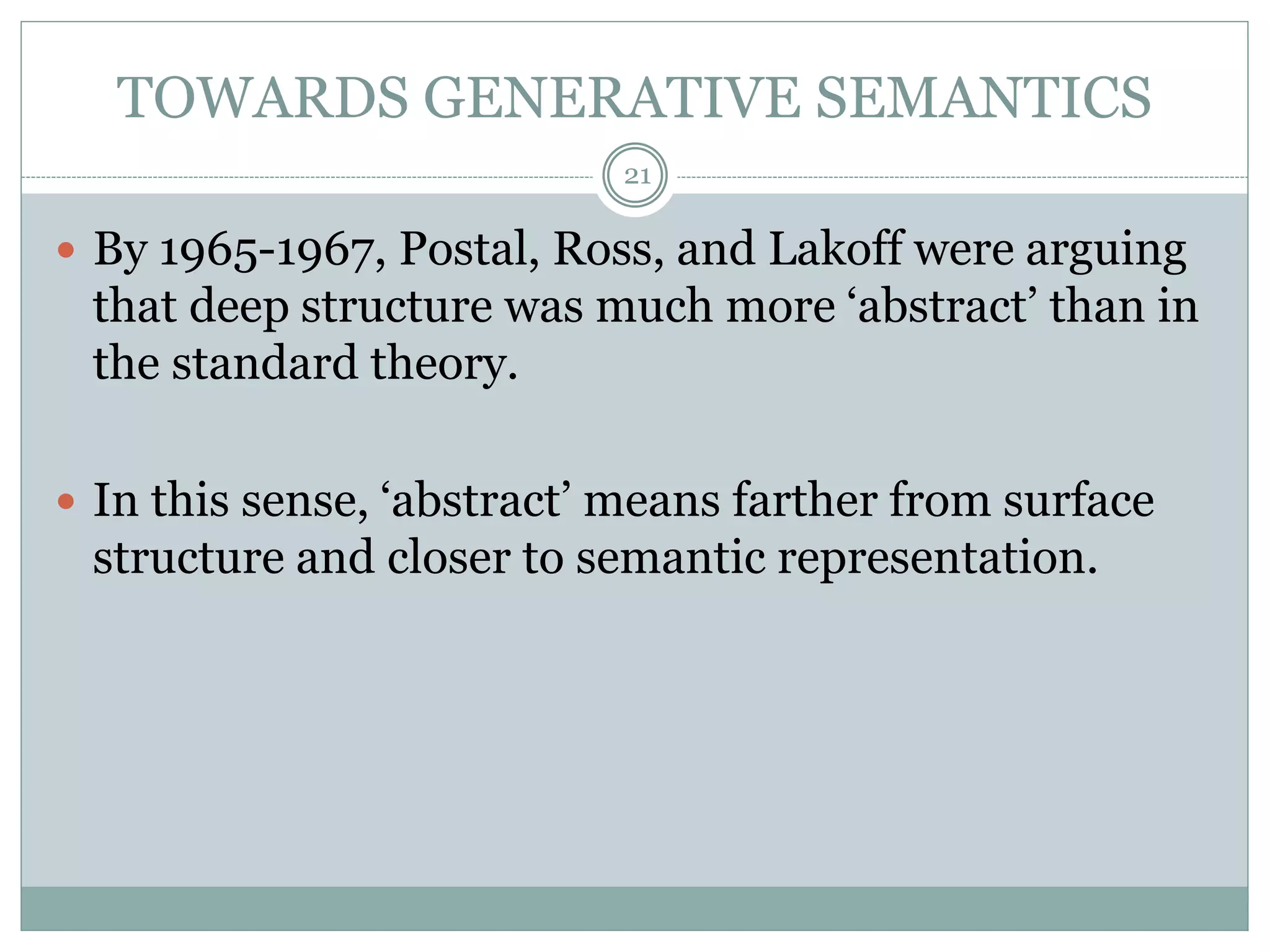 TOWARDS GENERATIVE SEMANTICS 
21 
 By 1965-1967, Postal, Ross, and Lakoff were arguing 
that deep structure was much more ‘abstract’ than in 
the standard theory. 
 In this sense, ‘abstract’ means farther from surface 
structure and closer to semantic representation. 
 