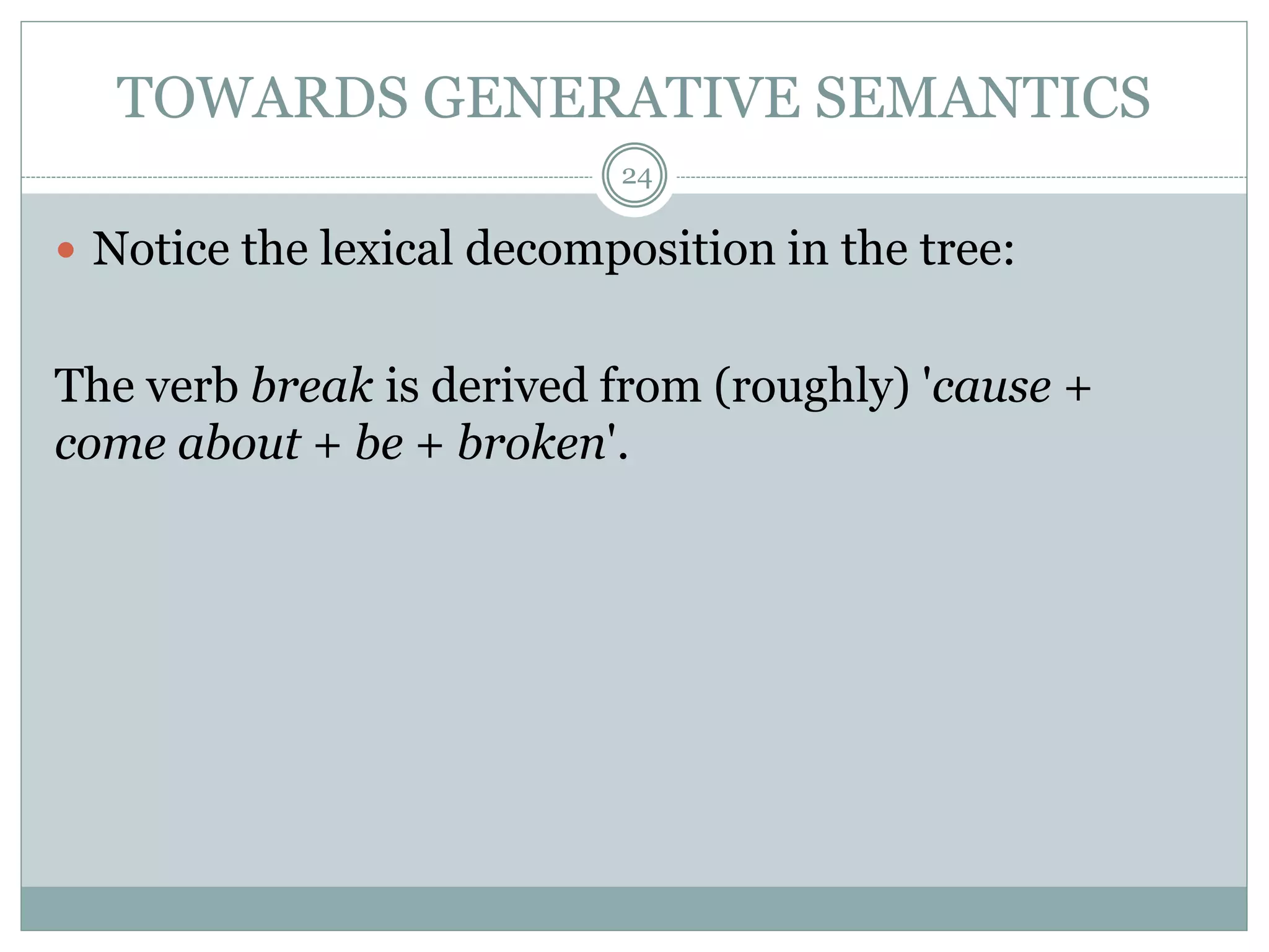 TOWARDS GENERATIVE SEMANTICS 
24 
 Notice the lexical decomposition in the tree: 
The verb break is derived from (roughly) 'cause + 
come about + be + broken'. 
 
