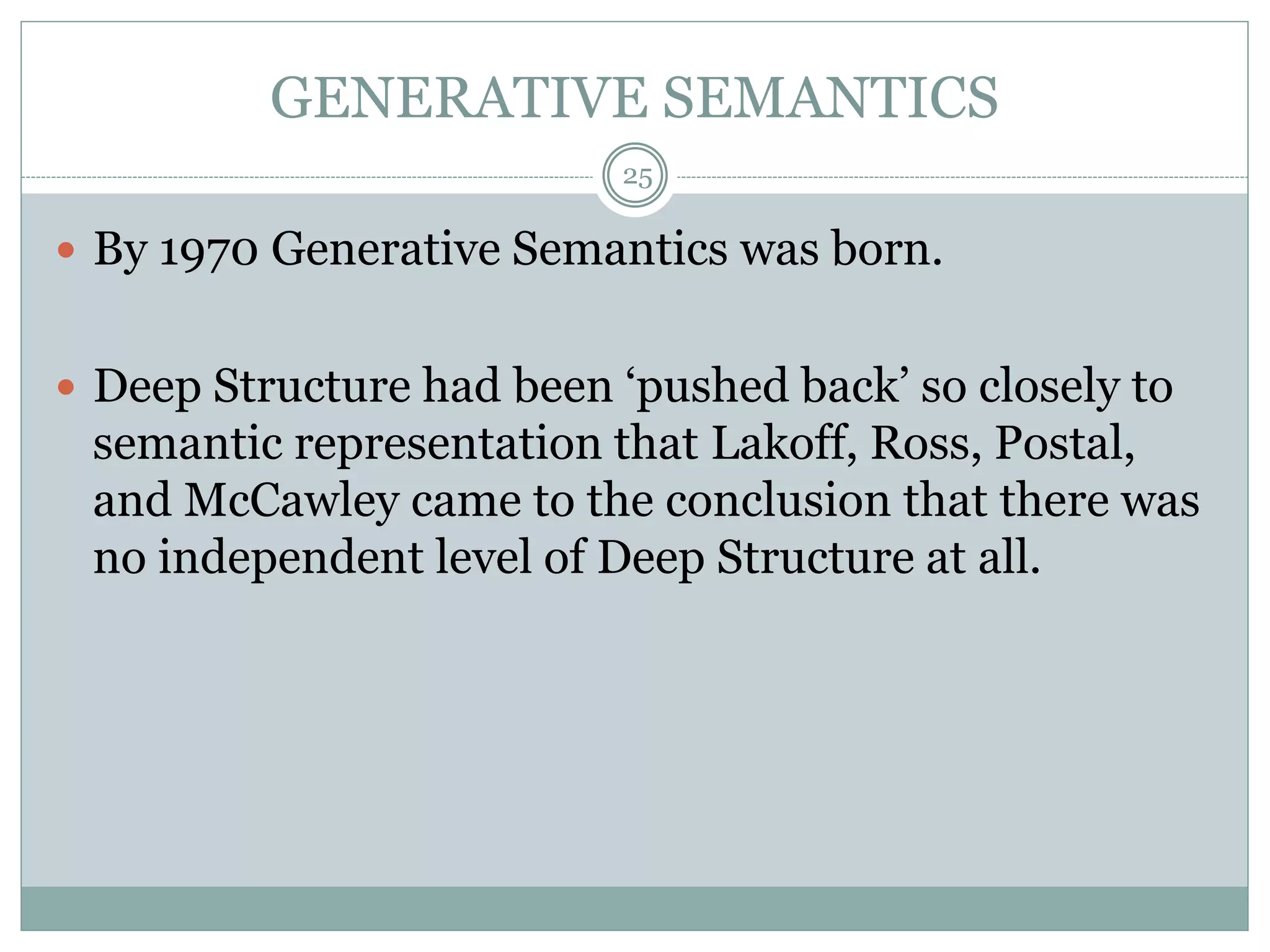 GENERATIVE SEMANTICS 
25 
 By 1970 Generative Semantics was born. 
 Deep Structure had been ‘pushed back’ so closely to 
semantic representation that Lakoff, Ross, Postal, 
and McCawley came to the conclusion that there was 
no independent level of Deep Structure at all. 
 