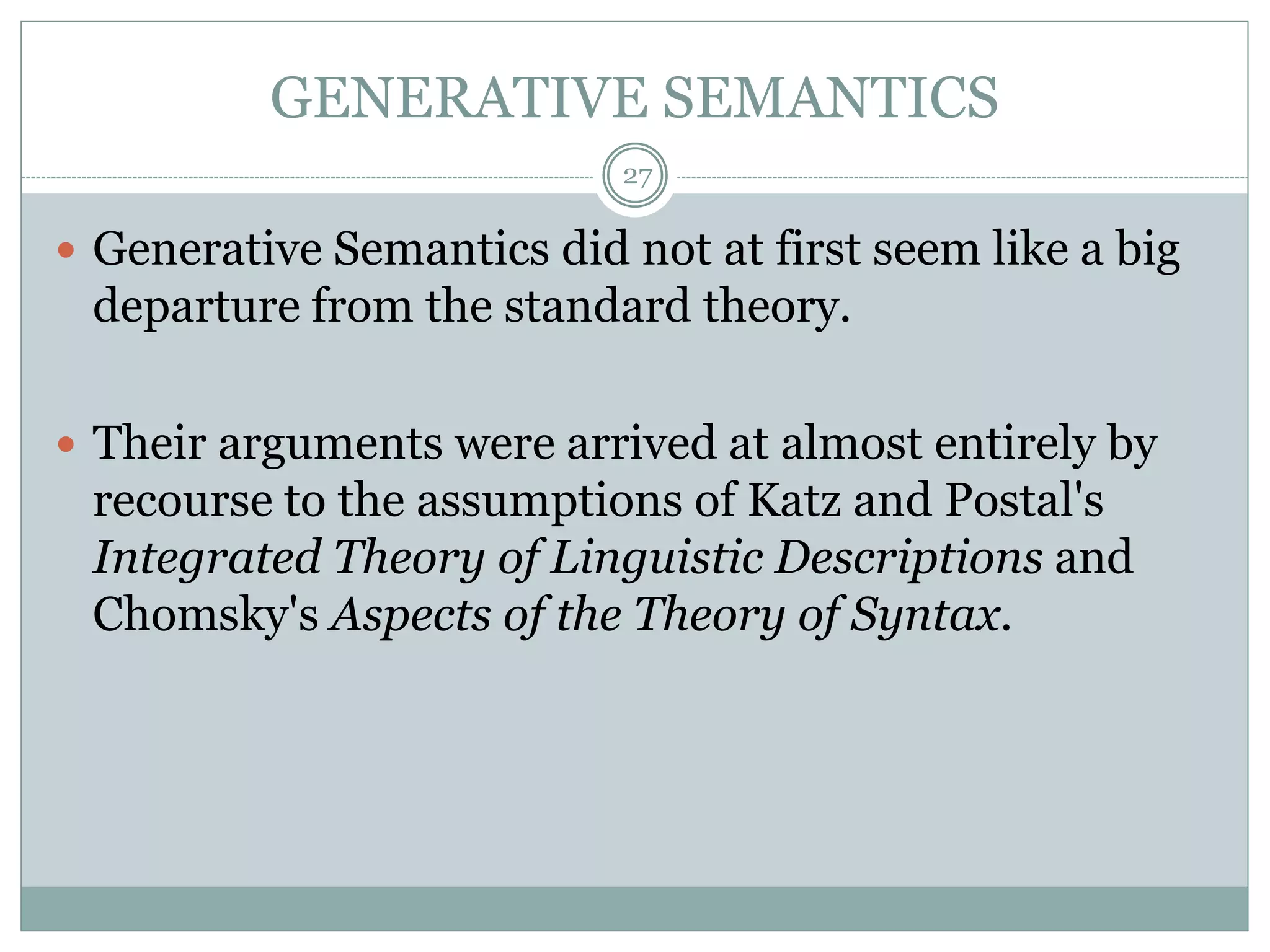 GENERATIVE SEMANTICS 
27 
 Generative Semantics did not at first seem like a big 
departure from the standard theory. 
 Their arguments were arrived at almost entirely by 
recourse to the assumptions of Katz and Postal's 
Integrated Theory of Linguistic Descriptions and 
Chomsky's Aspects of the Theory of Syntax. 
 