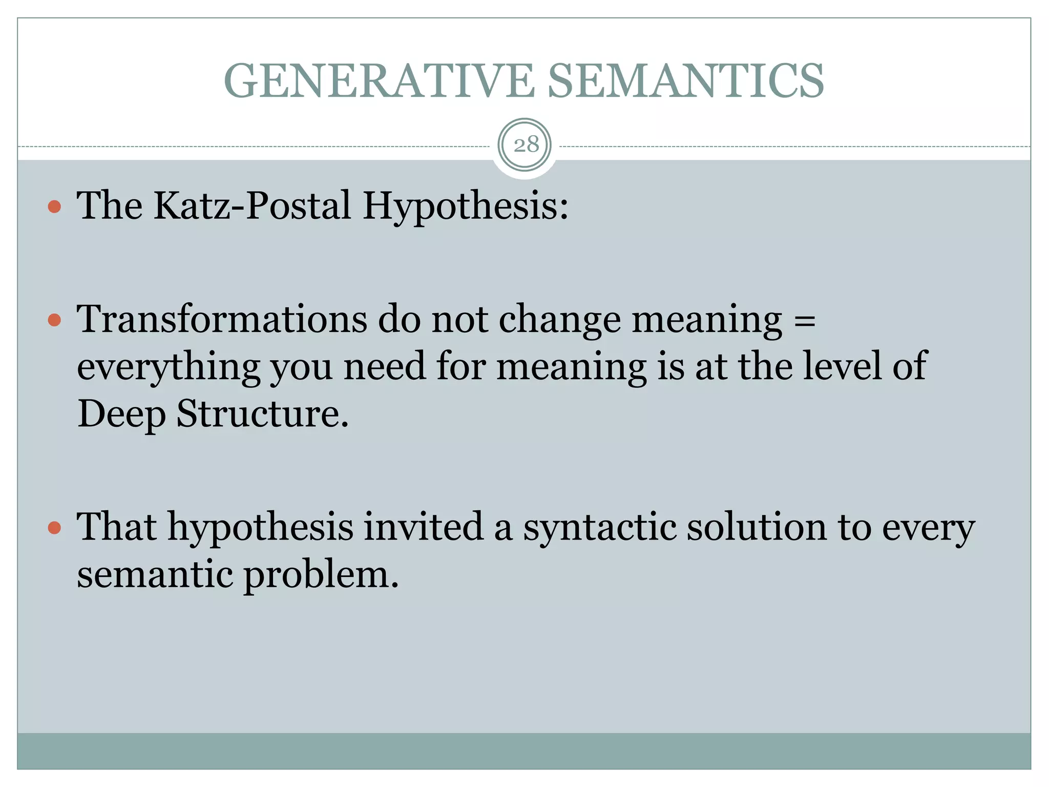 GENERATIVE SEMANTICS 
28 
 The Katz-Postal Hypothesis: 
 Transformations do not change meaning = 
everything you need for meaning is at the level of 
Deep Structure. 
 That hypothesis invited a syntactic solution to every 
semantic problem. 
 