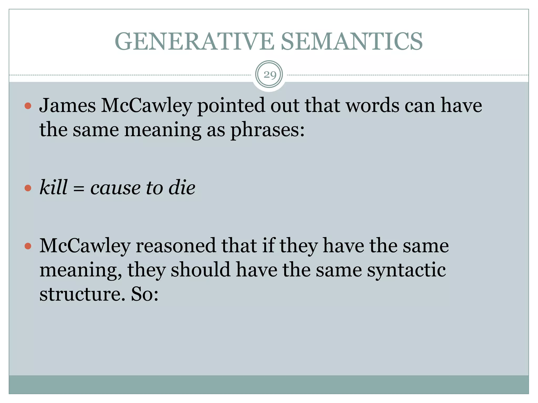 GENERATIVE SEMANTICS 
29 
 James McCawley pointed out that words can have 
the same meaning as phrases: 
 kill = cause to die 
 McCawley reasoned that if they have the same 
meaning, they should have the same syntactic 
structure. So: 
 