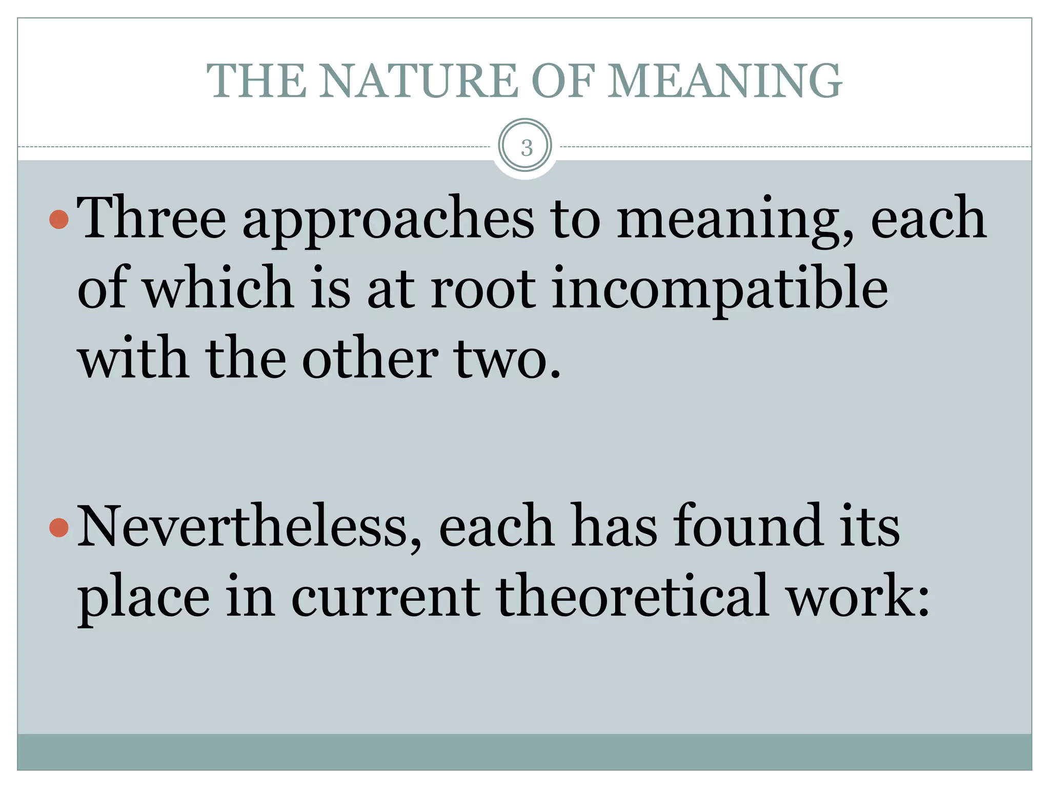 THE NATURE OF MEANING 
3 
Three approaches to meaning, each 
of which is at root incompatible 
with the other two. 
Nevertheless, each has found its 
place in current theoretical work: 
 