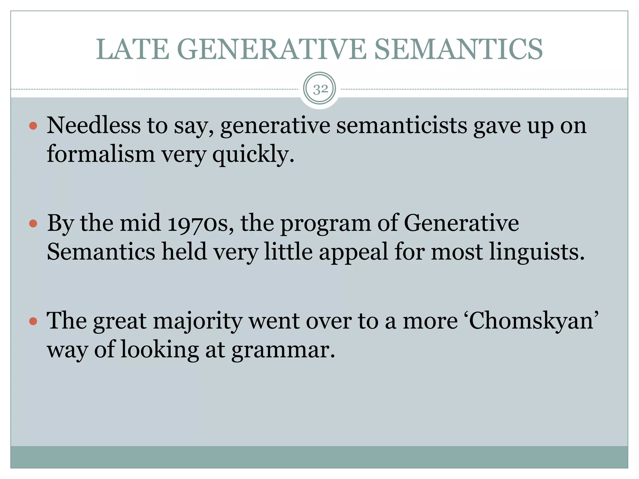 LATE GENERATIVE SEMANTICS 
32 
 Needless to say, generative semanticists gave up on 
formalism very quickly. 
 By the mid 1970s, the program of Generative 
Semantics held very little appeal for most linguists. 
 The great majority went over to a more ‘Chomskyan’ 
way of looking at grammar. 
 