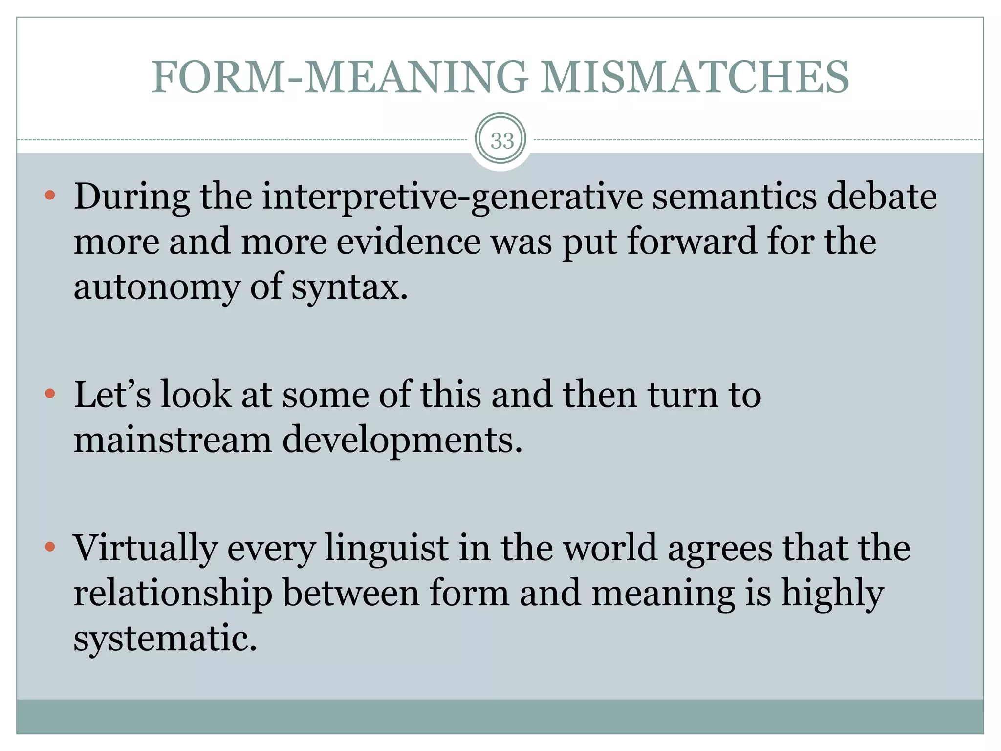 FORM-MEANING MISMATCHES 
33 
• During the interpretive-generative semantics debate 
more and more evidence was put forward for the 
autonomy of syntax. 
• Let’s look at some of this and then turn to 
mainstream developments. 
• Virtually every linguist in the world agrees that the 
relationship between form and meaning is highly 
systematic. 
 