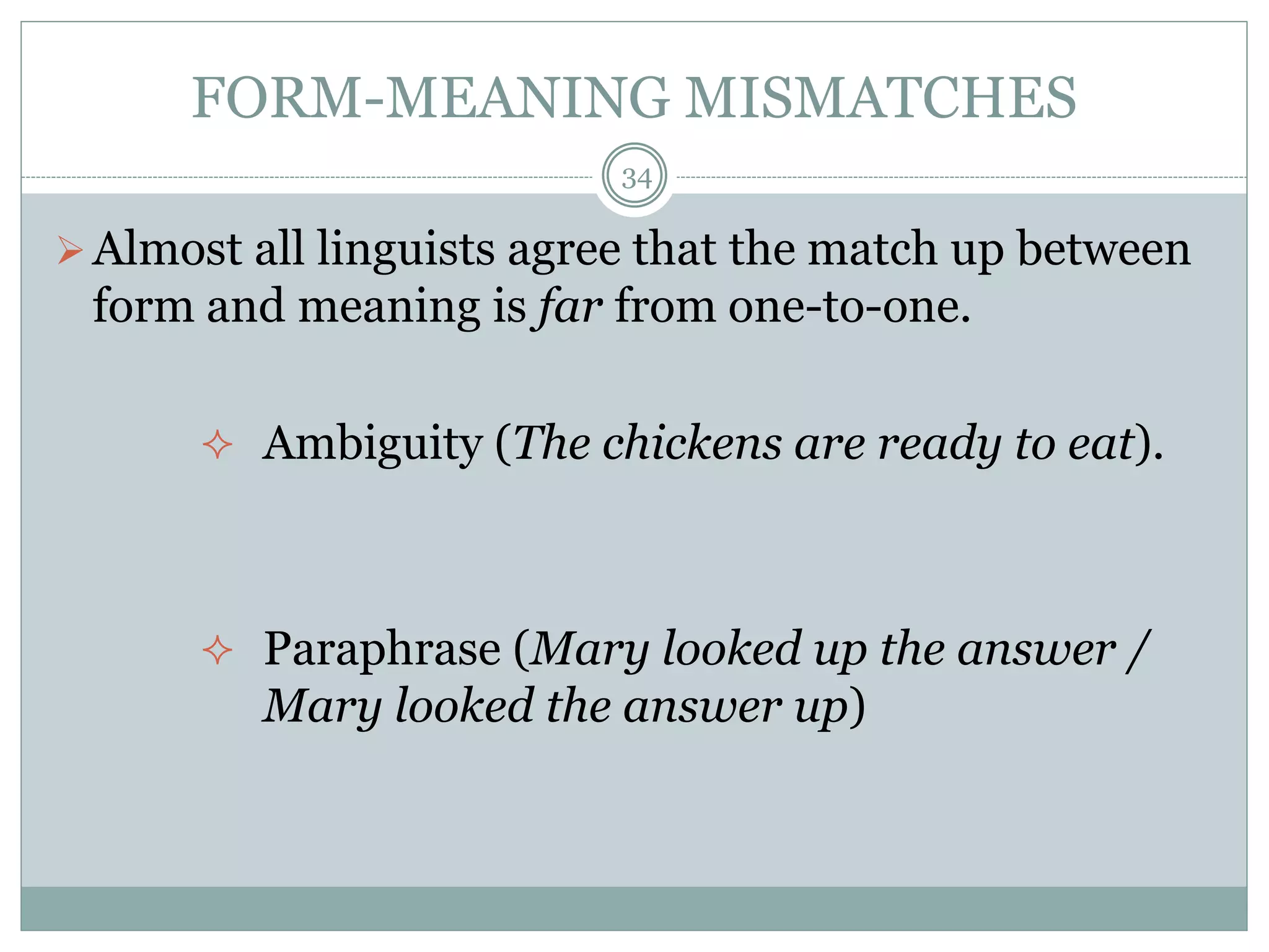 FORM-MEANING MISMATCHES 
34 
Almost all linguists agree that the match up between 
form and meaning is far from one-to-one. 
 Ambiguity (The chickens are ready to eat). 
 Paraphrase (Mary looked up the answer / 
Mary looked the answer up) 
 
