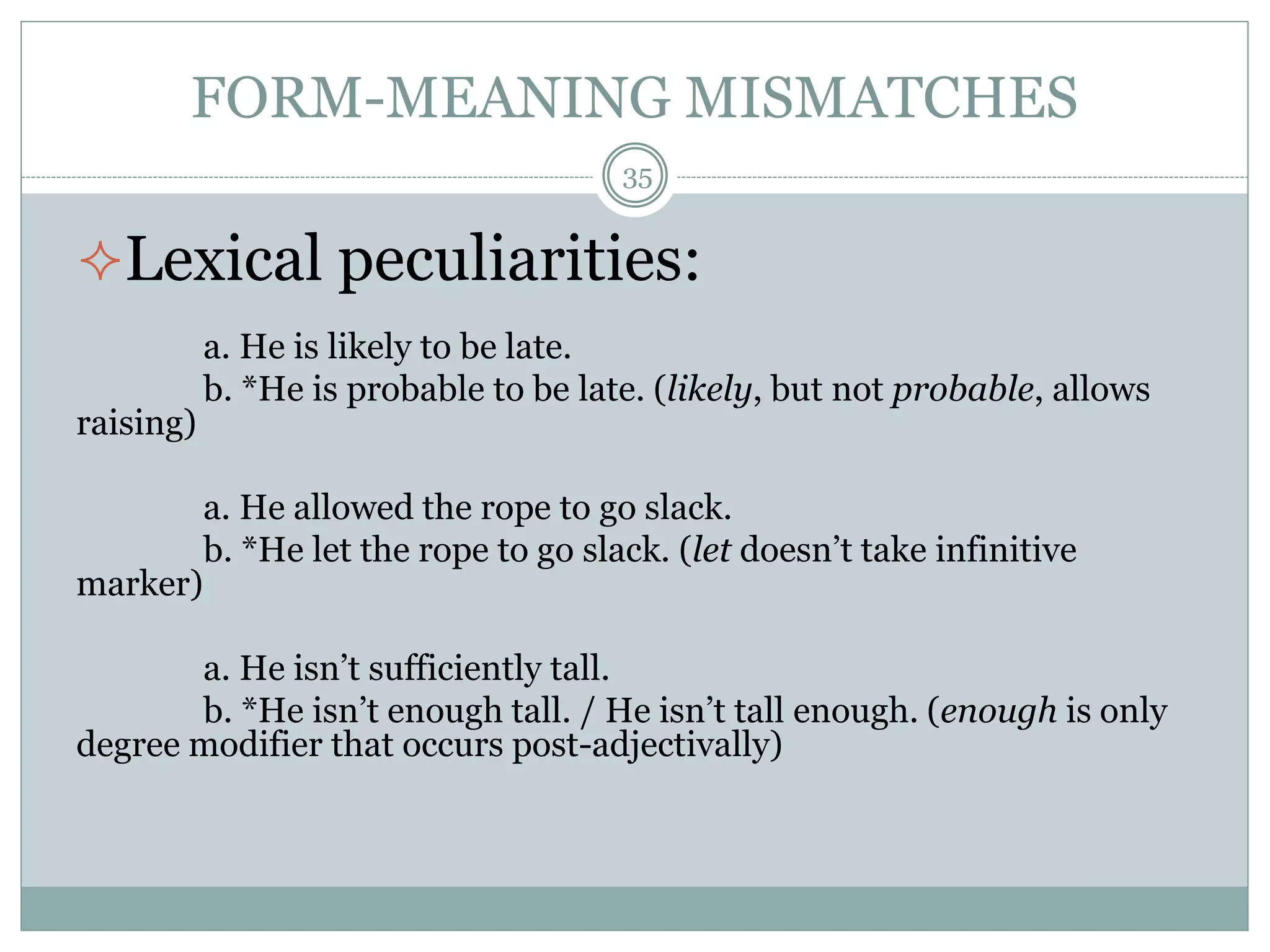 FORM-MEANING MISMATCHES 
35 
Lexical peculiarities: 
a. He is likely to be late. 
b. *He is probable to be late. (likely, but not probable, allows 
raising) 
a. He allowed the rope to go slack. 
b. *He let the rope to go slack. (let doesn’t take infinitive 
marker) 
a. He isn’t sufficiently tall. 
b. *He isn’t enough tall. / He isn’t tall enough. (enough is only 
degree modifier that occurs post-adjectivally) 
 