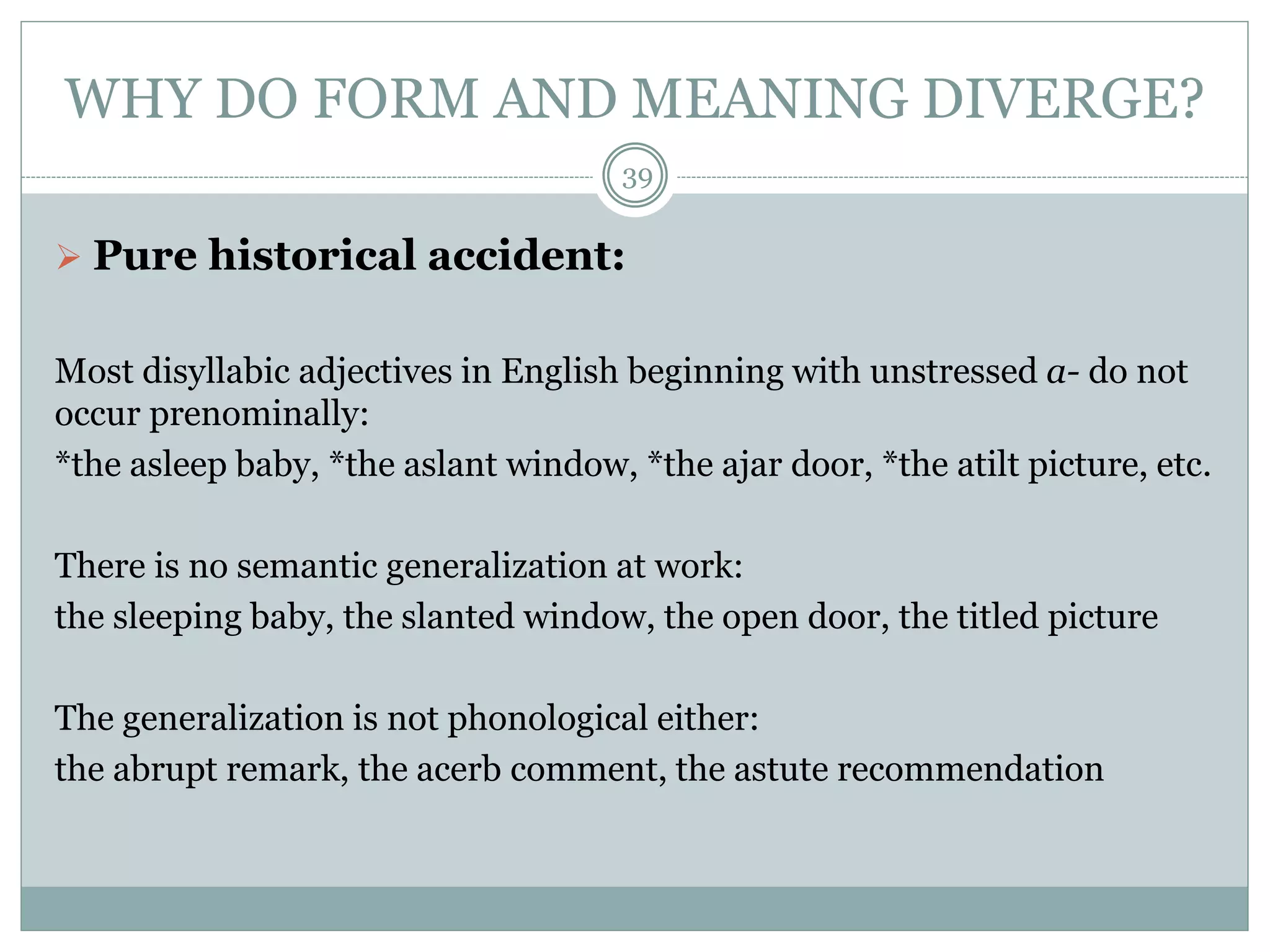 WHY DO FORM AND MEANING DIVERGE? 
39 
 Pure historical accident: 
Most disyllabic adjectives in English beginning with unstressed a- do not 
occur prenominally: 
*the asleep baby, *the aslant window, *the ajar door, *the atilt picture, etc. 
There is no semantic generalization at work: 
the sleeping baby, the slanted window, the open door, the titled picture 
The generalization is not phonological either: 
the abrupt remark, the acerb comment, the astute recommendation 
 