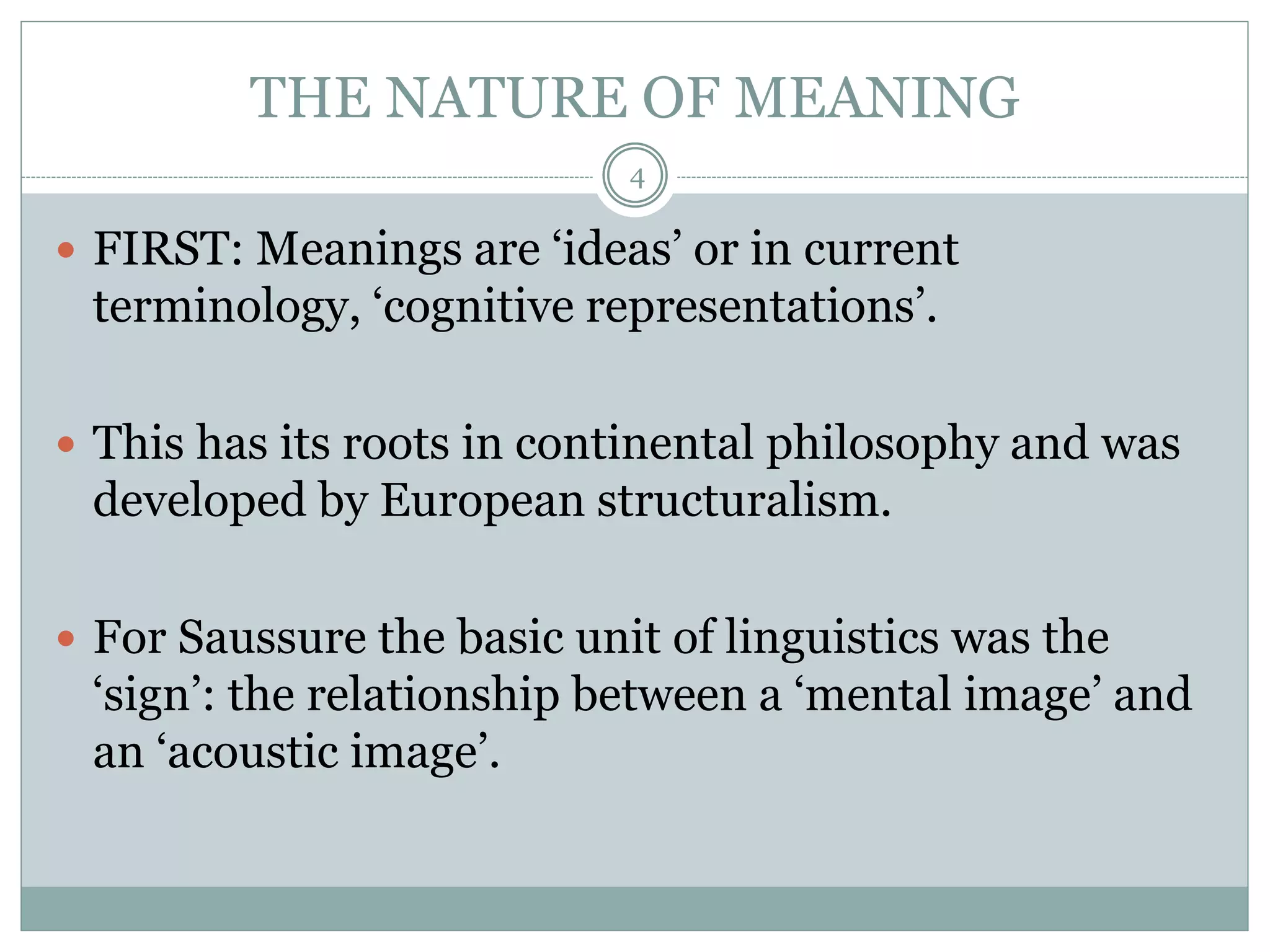 THE NATURE OF MEANING 
4 
 FIRST: Meanings are ‘ideas’ or in current 
terminology, ‘cognitive representations’. 
 This has its roots in continental philosophy and was 
developed by European structuralism. 
 For Saussure the basic unit of linguistics was the 
‘sign’: the relationship between a ‘mental image’ and 
an ‘acoustic image’. 
 