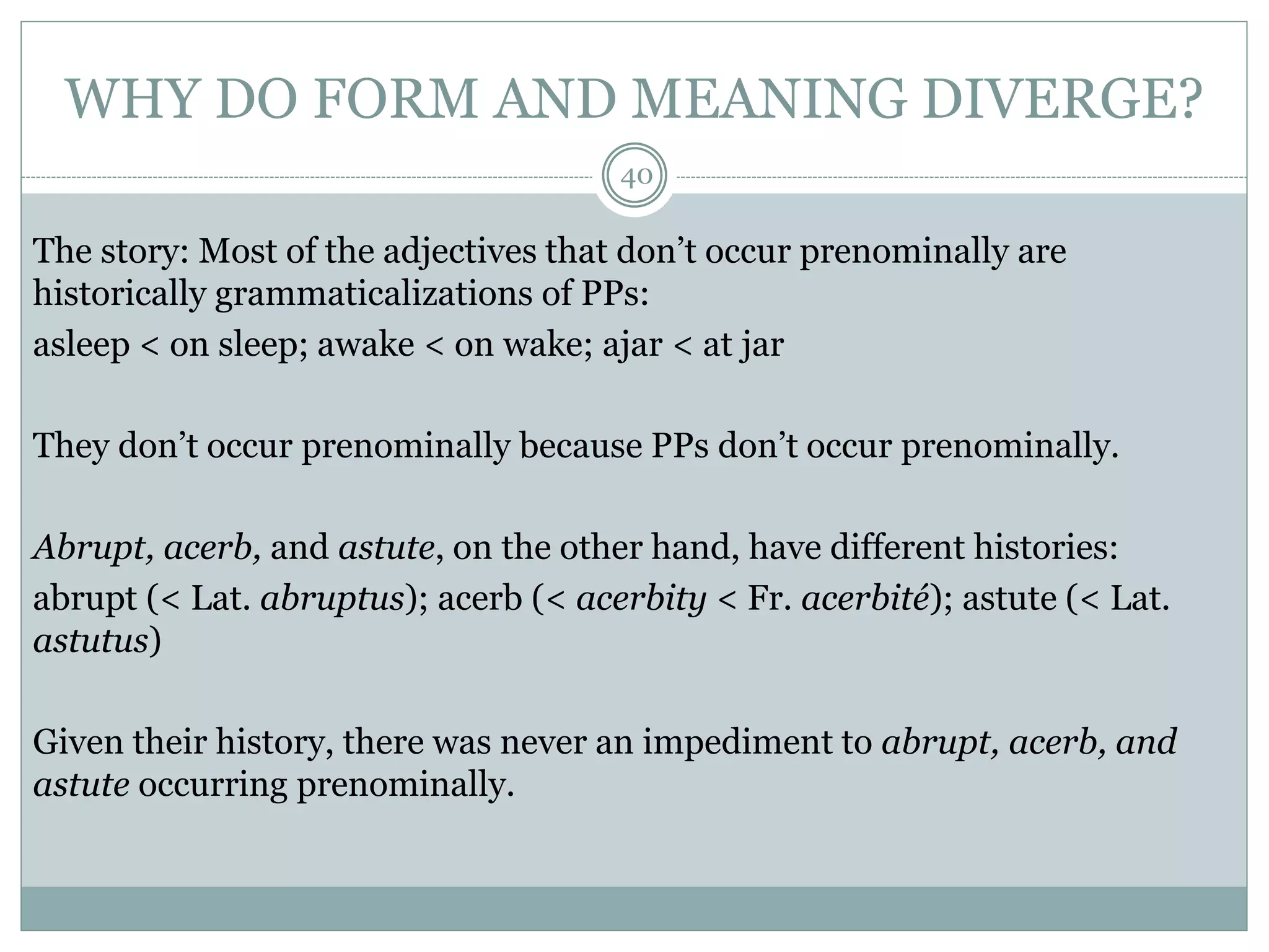 WHY DO FORM AND MEANING DIVERGE? 
40 
The story: Most of the adjectives that don’t occur prenominally are 
historically grammaticalizations of PPs: 
asleep < on sleep; awake < on wake; ajar < at jar 
They don’t occur prenominally because PPs don’t occur prenominally. 
Abrupt, acerb, and astute, on the other hand, have different histories: 
abrupt (< Lat. abruptus); acerb (< acerbity < Fr. acerbité); astute (< Lat. 
astutus) 
Given their history, there was never an impediment to abrupt, acerb, and 
astute occurring prenominally. 
 