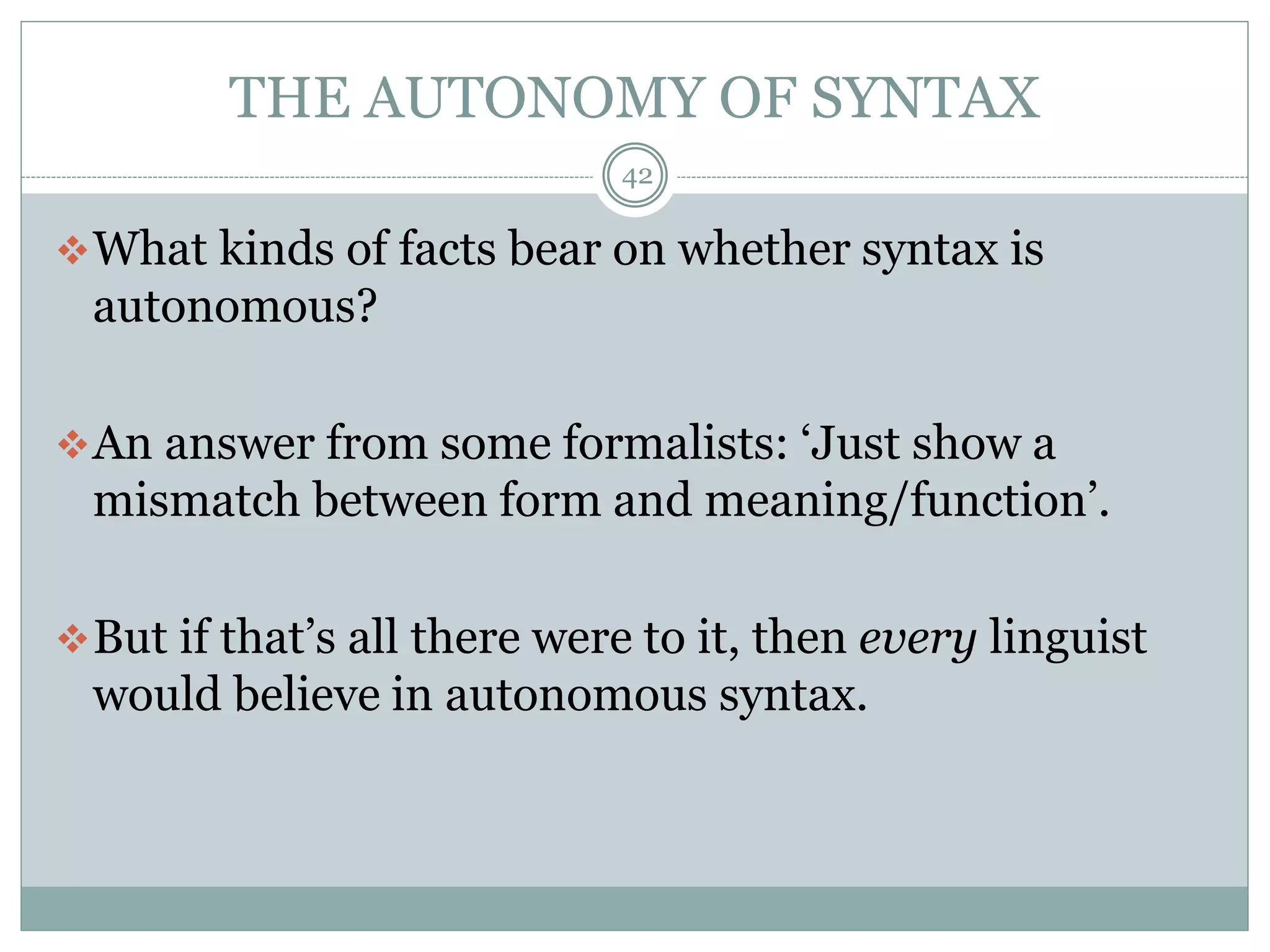THE AUTONOMY OF SYNTAX 
42 
What kinds of facts bear on whether syntax is 
autonomous? 
An answer from some formalists: ‘Just show a 
mismatch between form and meaning/function’. 
But if that’s all there were to it, then every linguist 
would believe in autonomous syntax. 
 