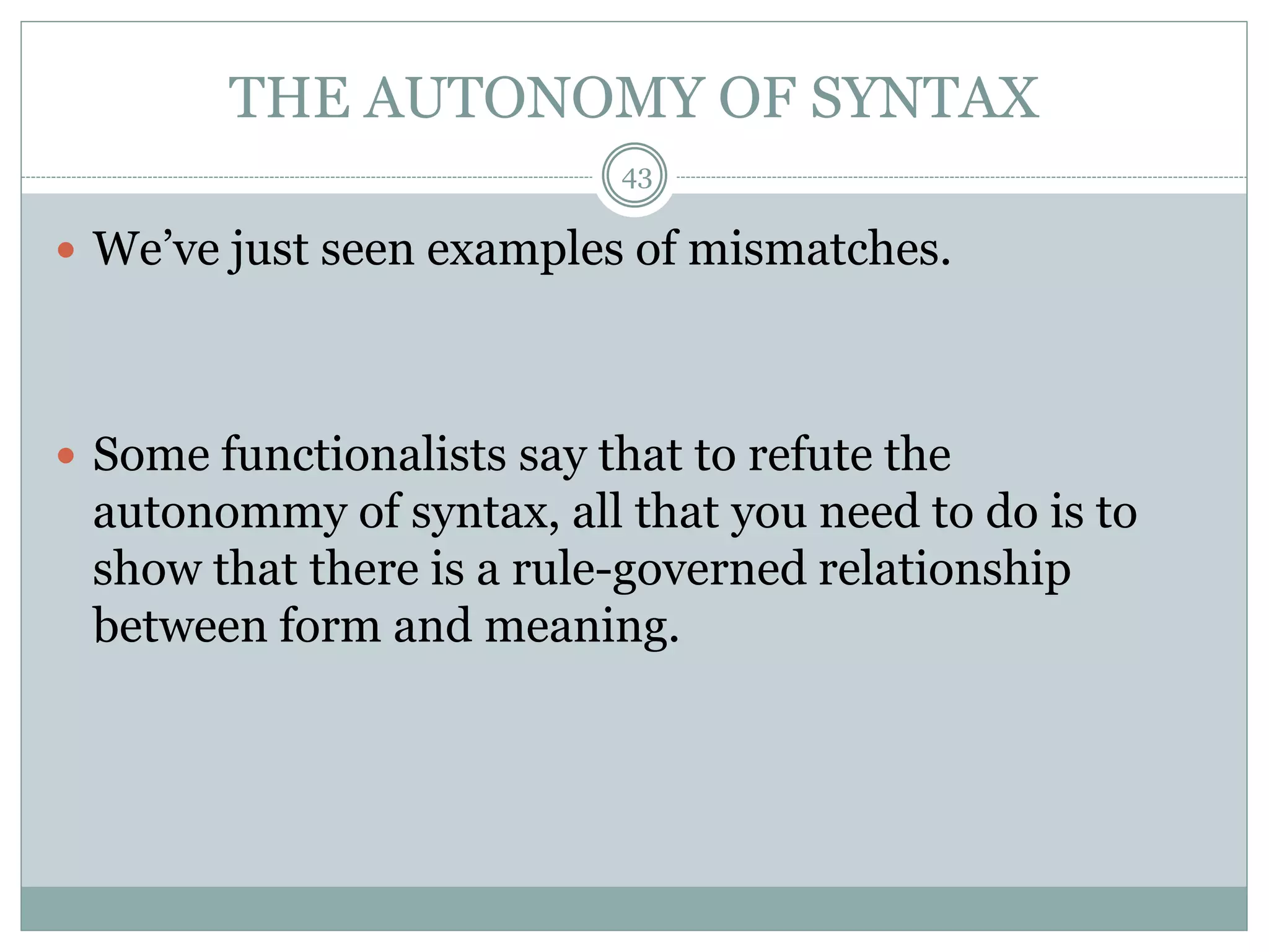THE AUTONOMY OF SYNTAX 
43 
 We’ve just seen examples of mismatches. 
 Some functionalists say that to refute the 
autonommy of syntax, all that you need to do is to 
show that there is a rule-governed relationship 
between form and meaning. 
 
