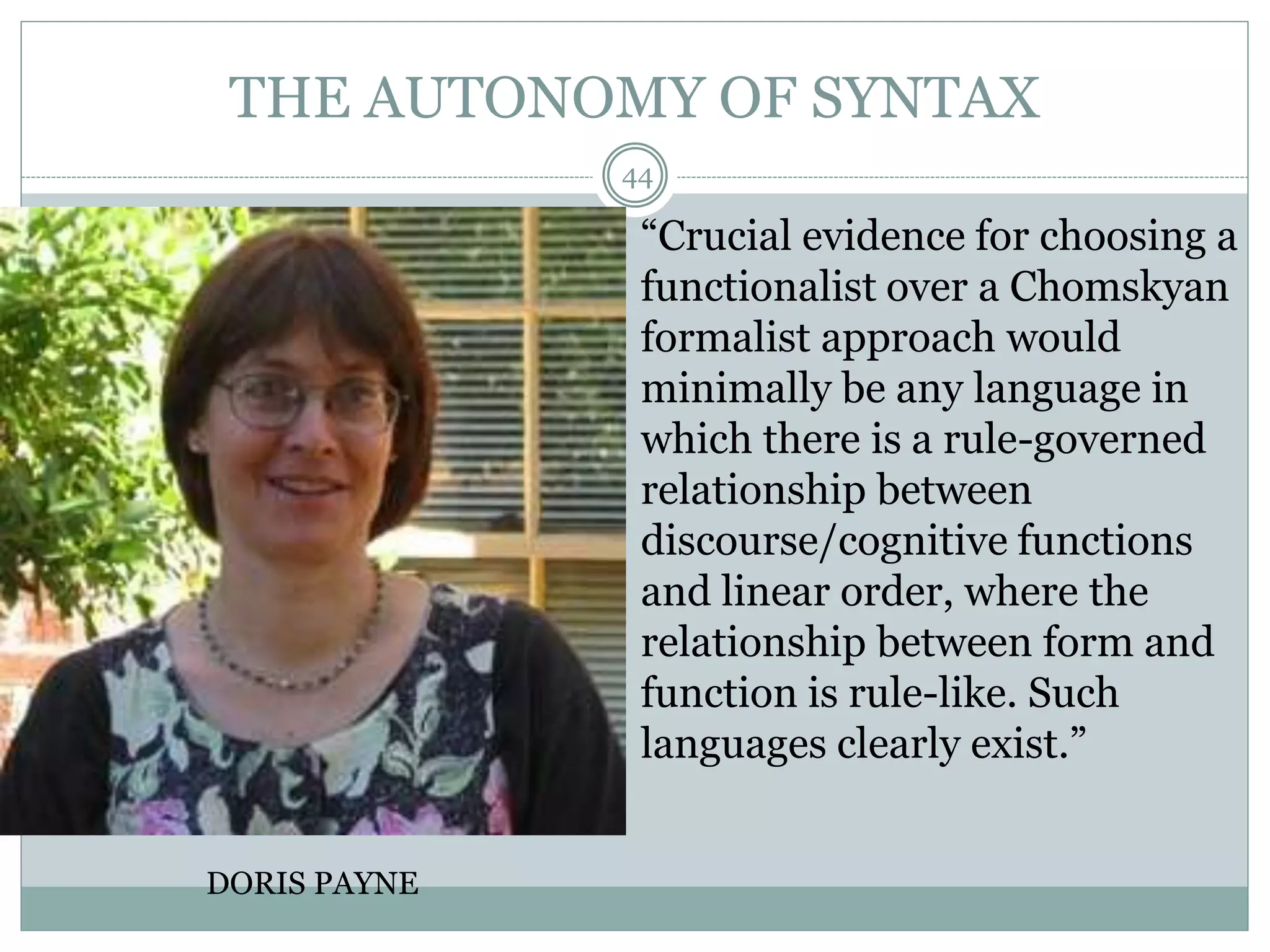 THE AUTONOMY OF SYNTAX 
44 
DORIS PAYNE 
“Crucial evidence for choosing a 
functionalist over a Chomskyan 
formalist approach would 
minimally be any language in 
which there is a rule-governed 
relationship between 
discourse/cognitive functions 
and linear order, where the 
relationship between form and 
function is rule-like. Such 
languages clearly exist.” 
 