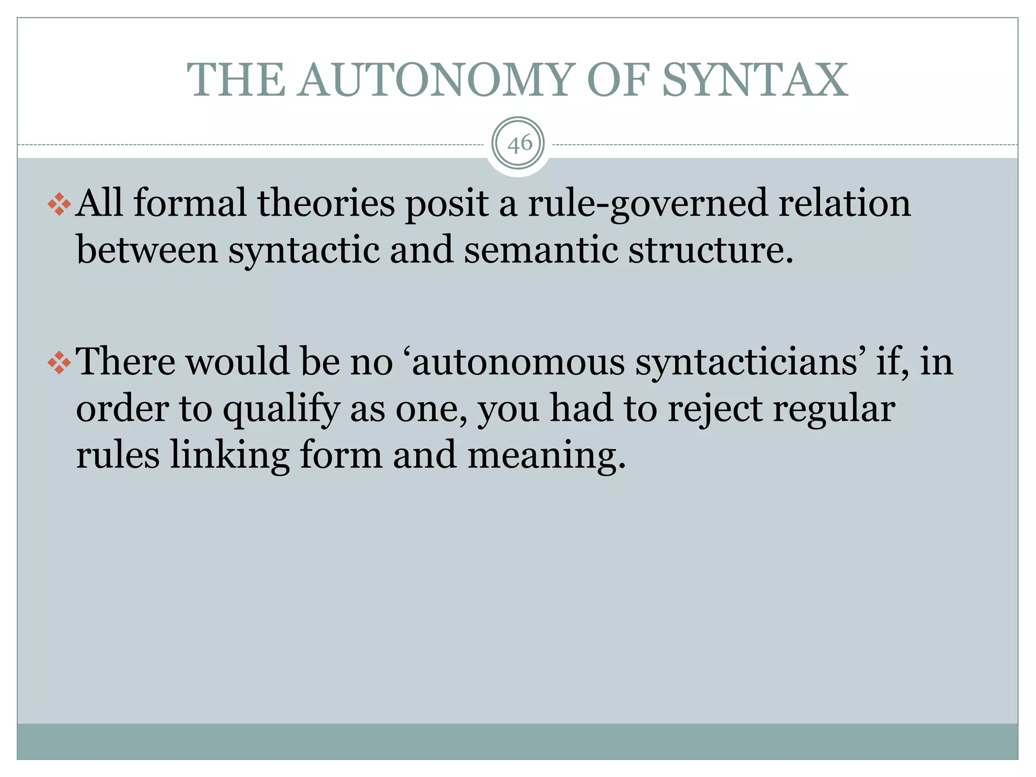 THE AUTONOMY OF SYNTAX 
46 
All formal theories posit a rule-governed relation 
between syntactic and semantic structure. 
There would be no ‘autonomous syntacticians’ if, in 
order to qualify as one, you had to reject regular 
rules linking form and meaning. 
 