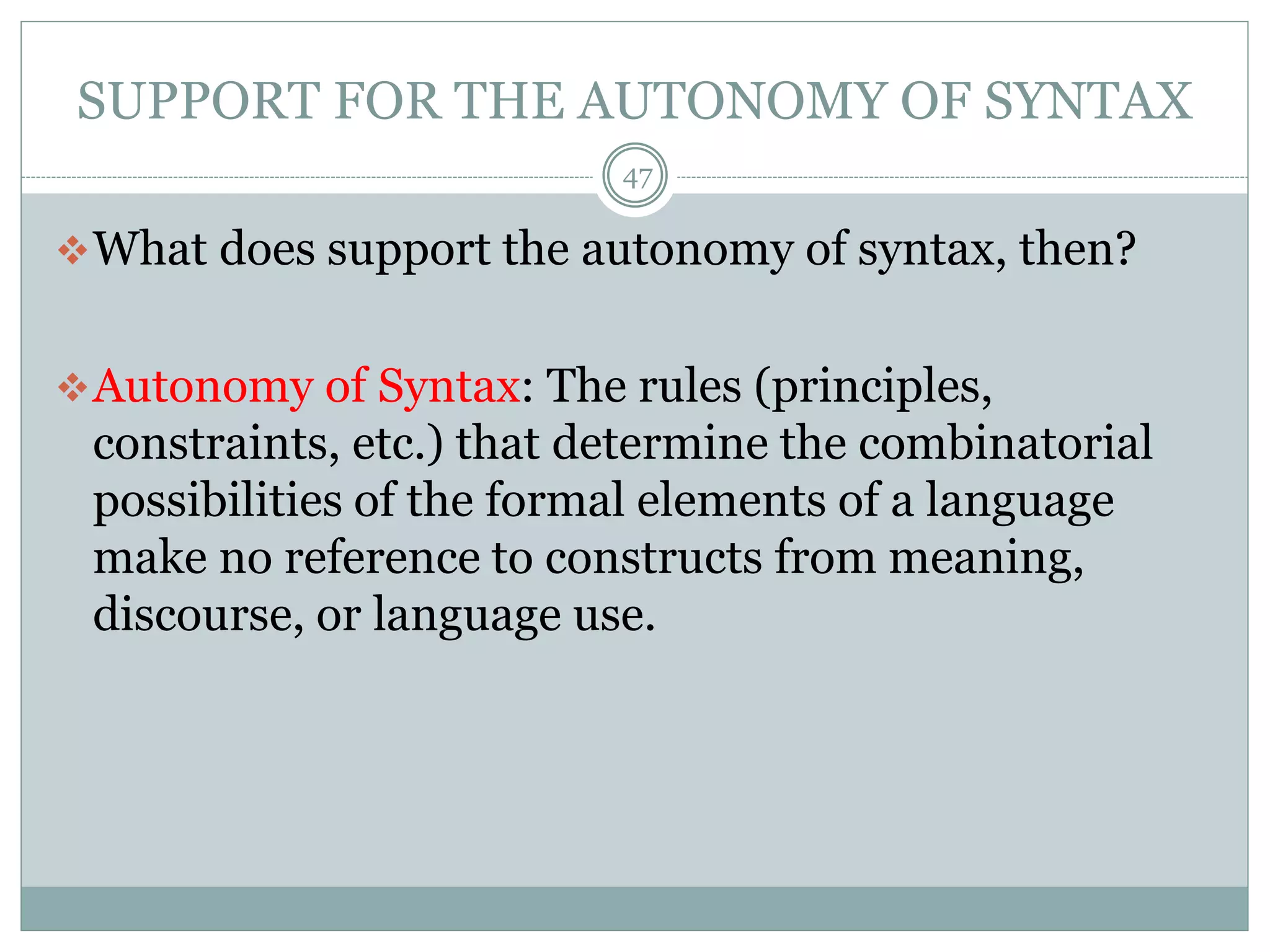SUPPORT FOR THE AUTONOMY OF SYNTAX 
47 
What does support the autonomy of syntax, then? 
Autonomy of Syntax: The rules (principles, 
constraints, etc.) that determine the combinatorial 
possibilities of the formal elements of a language 
make no reference to constructs from meaning, 
discourse, or language use. 
 