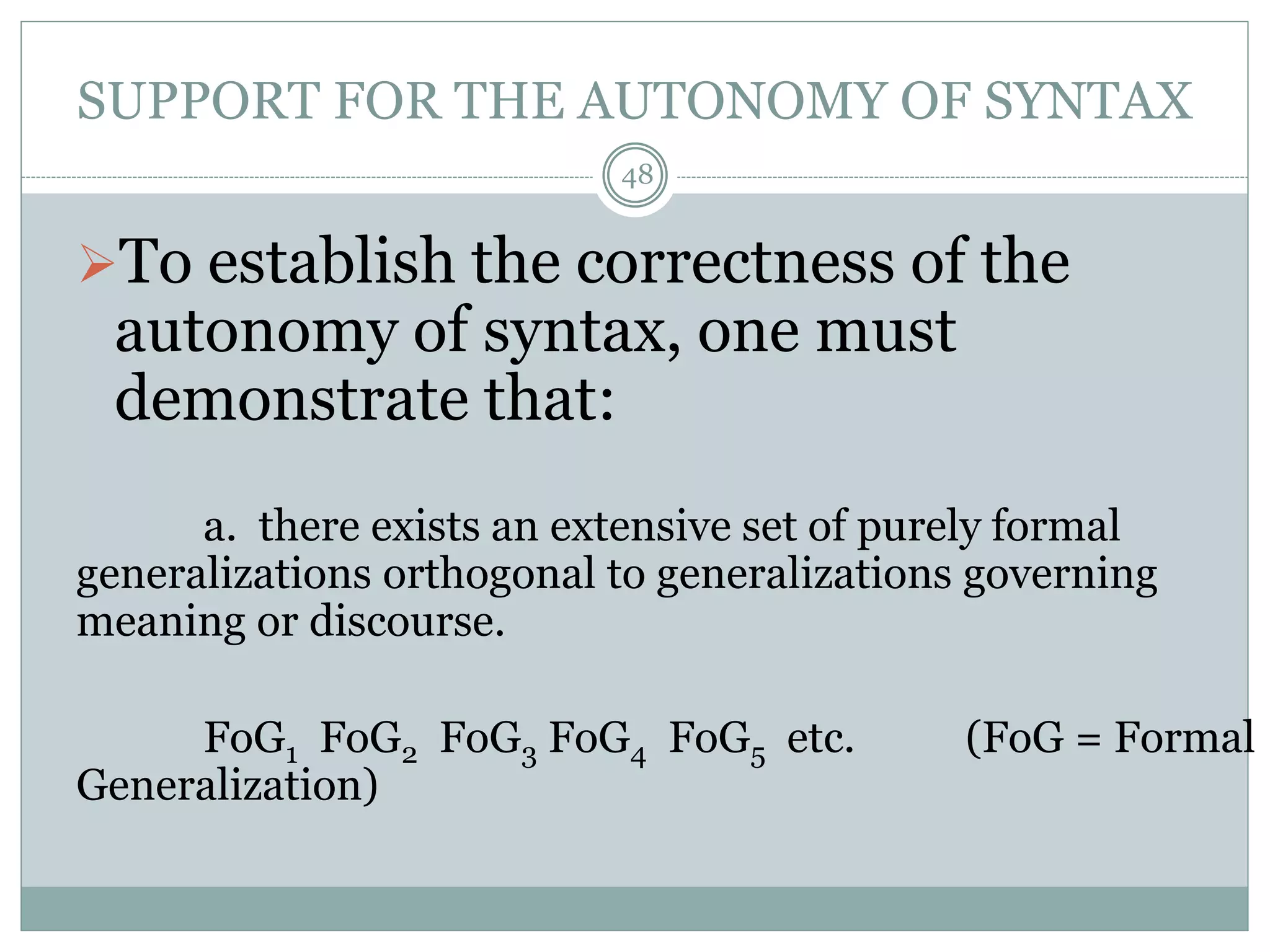 SUPPORT FOR THE AUTONOMY OF SYNTAX 
To establish the correctness of the 
autonomy of syntax, one must 
demonstrate that: 
a. there exists an extensive set of purely formal 
generalizations orthogonal to generalizations governing 
meaning or discourse. 
FoG1 FoG2 FoG3 FoG4 FoG5 etc. (FoG = Formal 
Generalization) 
48 
 