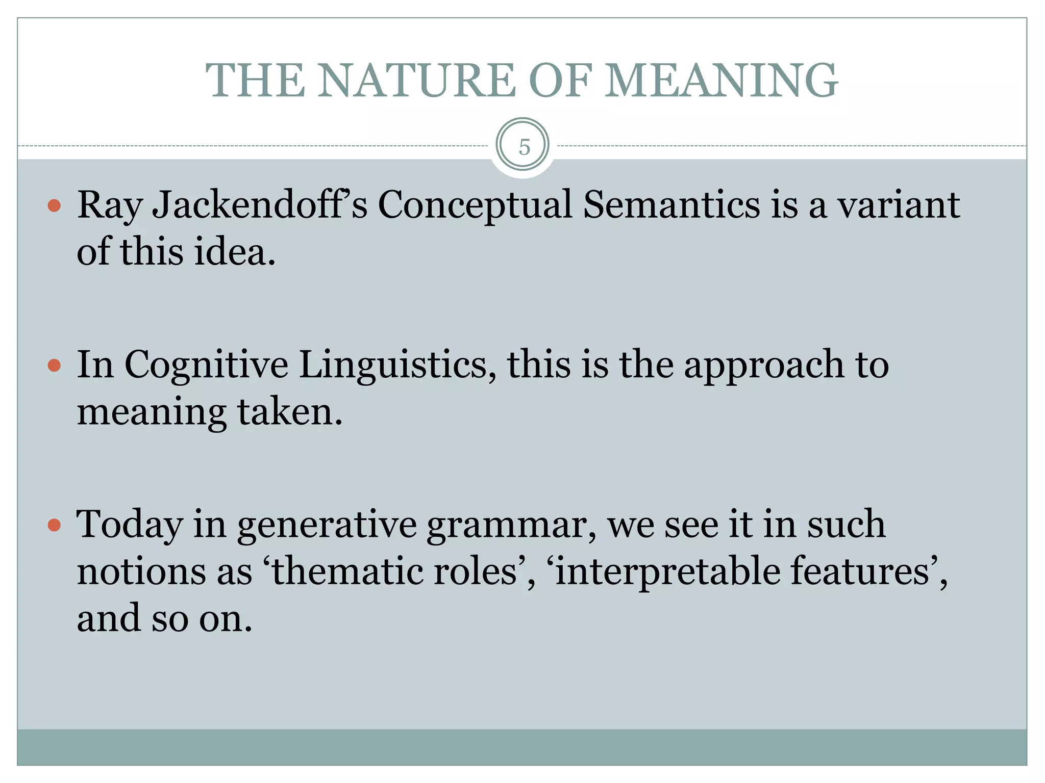 THE NATURE OF MEANING 
5 
 Ray Jackendoff’s Conceptual Semantics is a variant 
of this idea. 
 In Cognitive Linguistics, this is the approach to 
meaning taken. 
 Today in generative grammar, we see it in such 
notions as ‘thematic roles’, ‘interpretable features’, 
and so on. 
 