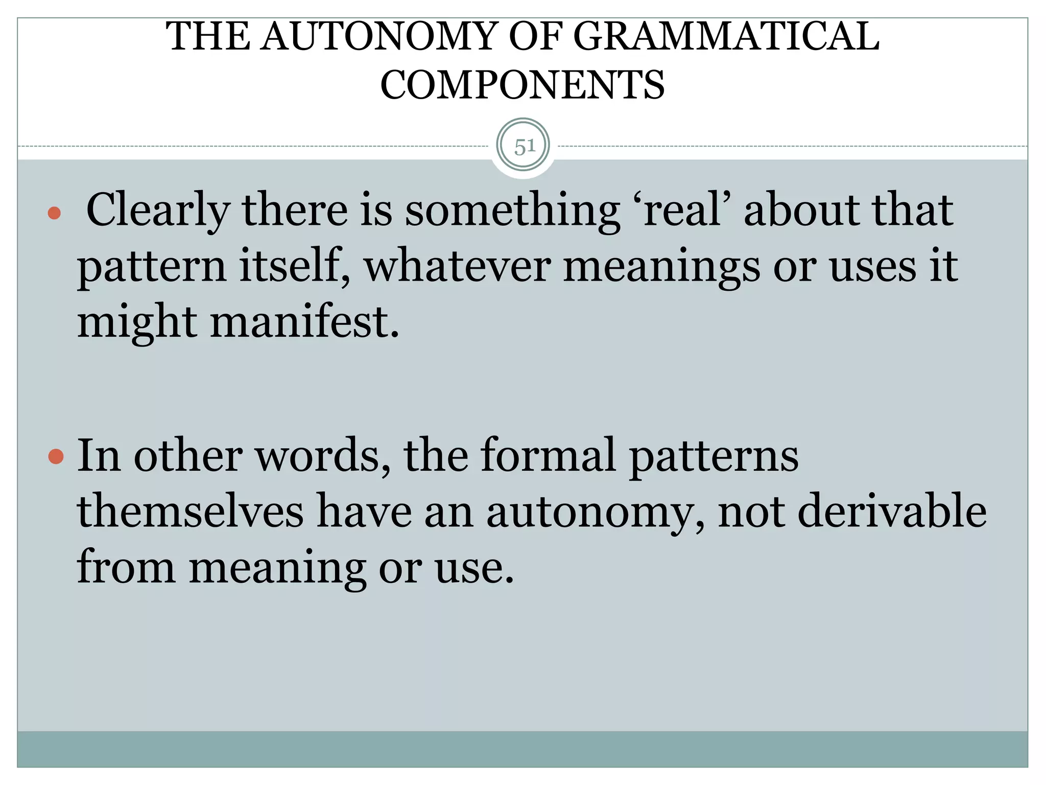 THE AUTONOMY OF GRAMMATICAL 
COMPONENTS 
51 
 Clearly there is something ‘real’ about that 
pattern itself, whatever meanings or uses it 
might manifest. 
 In other words, the formal patterns 
themselves have an autonomy, not derivable 
from meaning or use. 
 