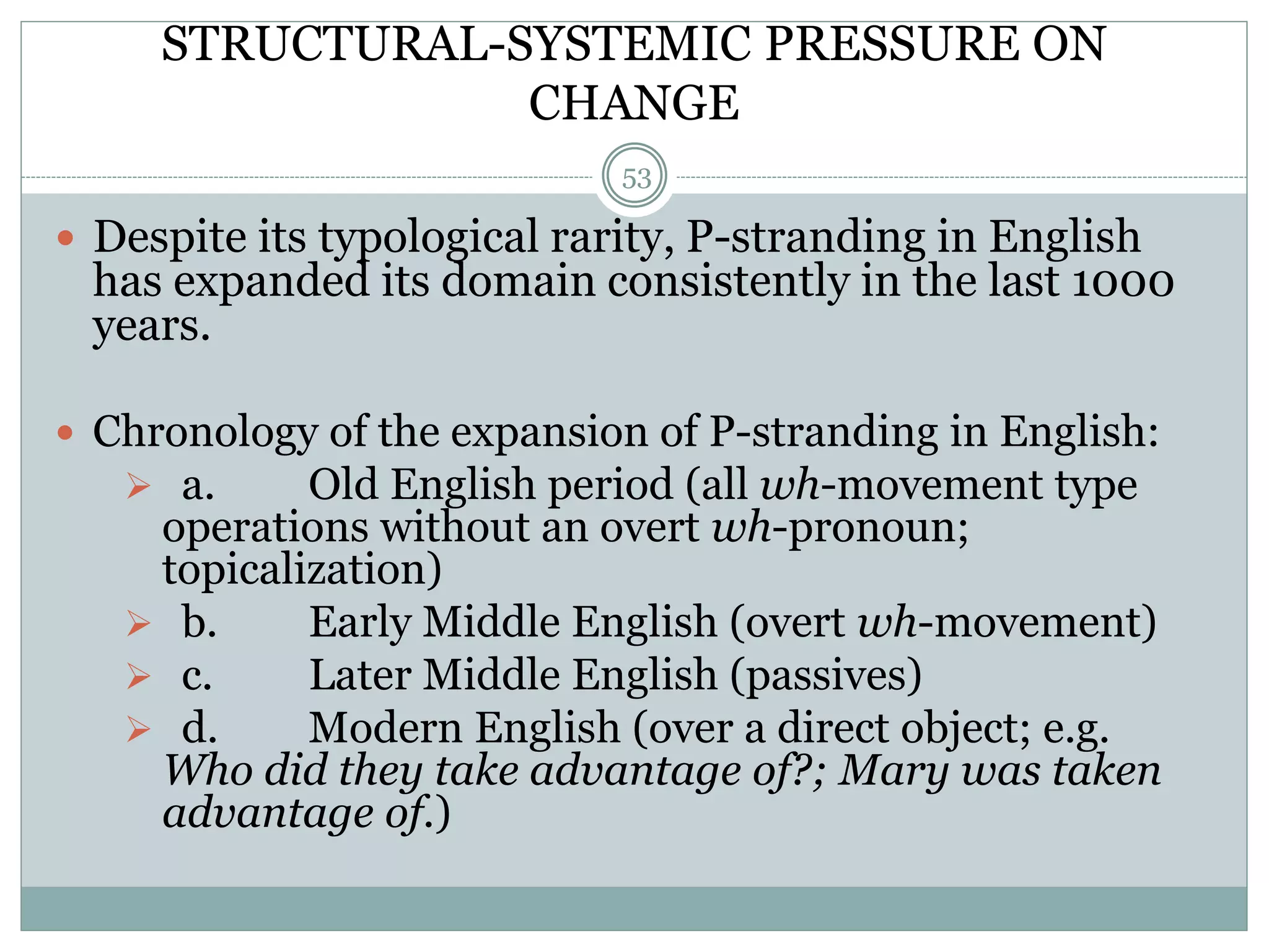 STRUCTURAL-SYSTEMIC PRESSURE ON 
CHANGE 
53 
 Despite its typological rarity, P-stranding in English 
has expanded its domain consistently in the last 1000 
years. 
 Chronology of the expansion of P-stranding in English: 
 a. Old English period (all wh-movement type 
operations without an overt wh-pronoun; 
topicalization) 
 b. Early Middle English (overt wh-movement) 
 c. Later Middle English (passives) 
 d. Modern English (over a direct object; e.g. 
Who did they take advantage of?; Mary was taken 
advantage of.) 
 
