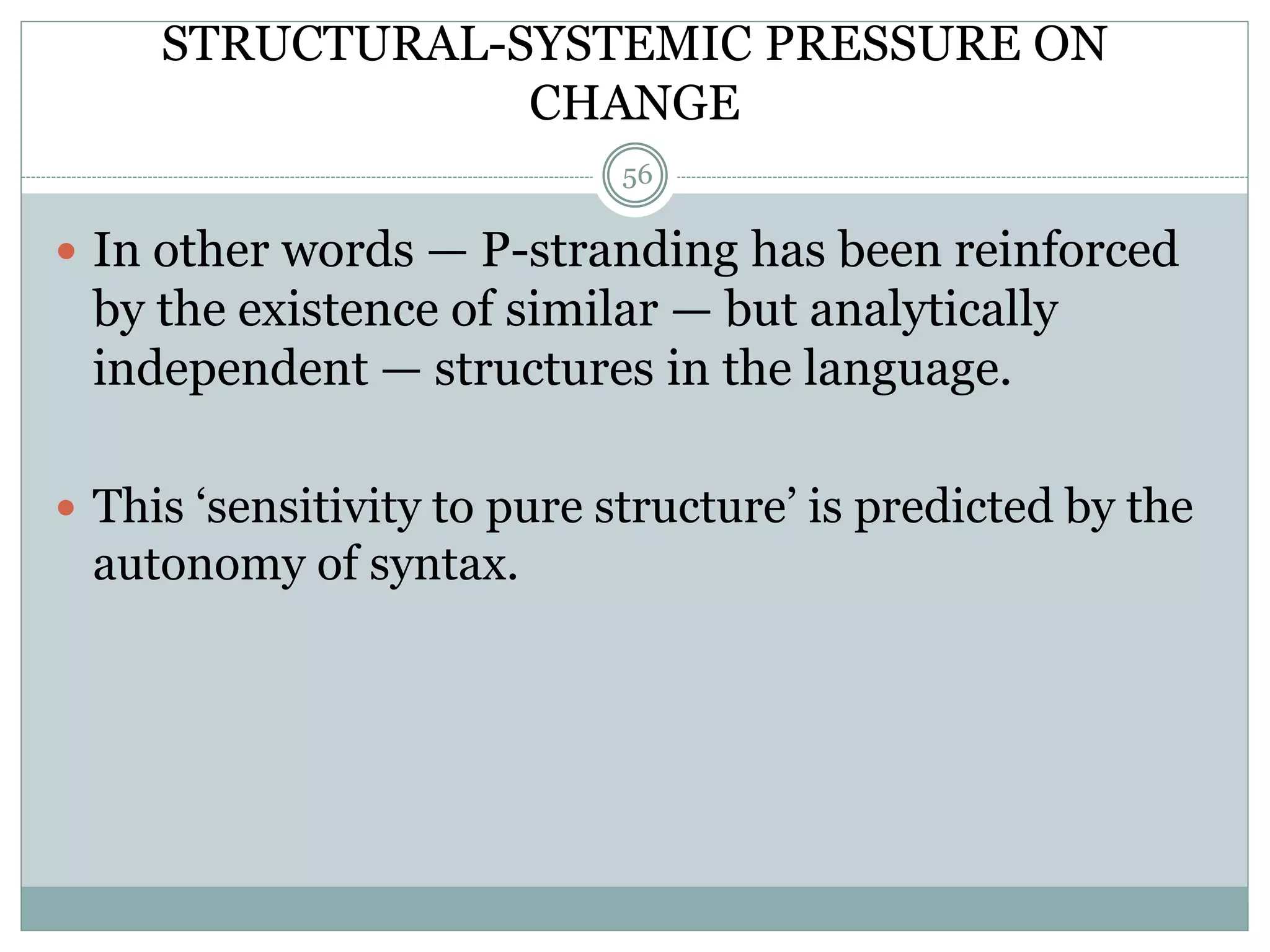STRUCTURAL-SYSTEMIC PRESSURE ON 
CHANGE 
56 
 In other words — P-stranding has been reinforced 
by the existence of similar — but analytically 
independent — structures in the language. 
 This ‘sensitivity to pure structure’ is predicted by the 
autonomy of syntax. 
 
