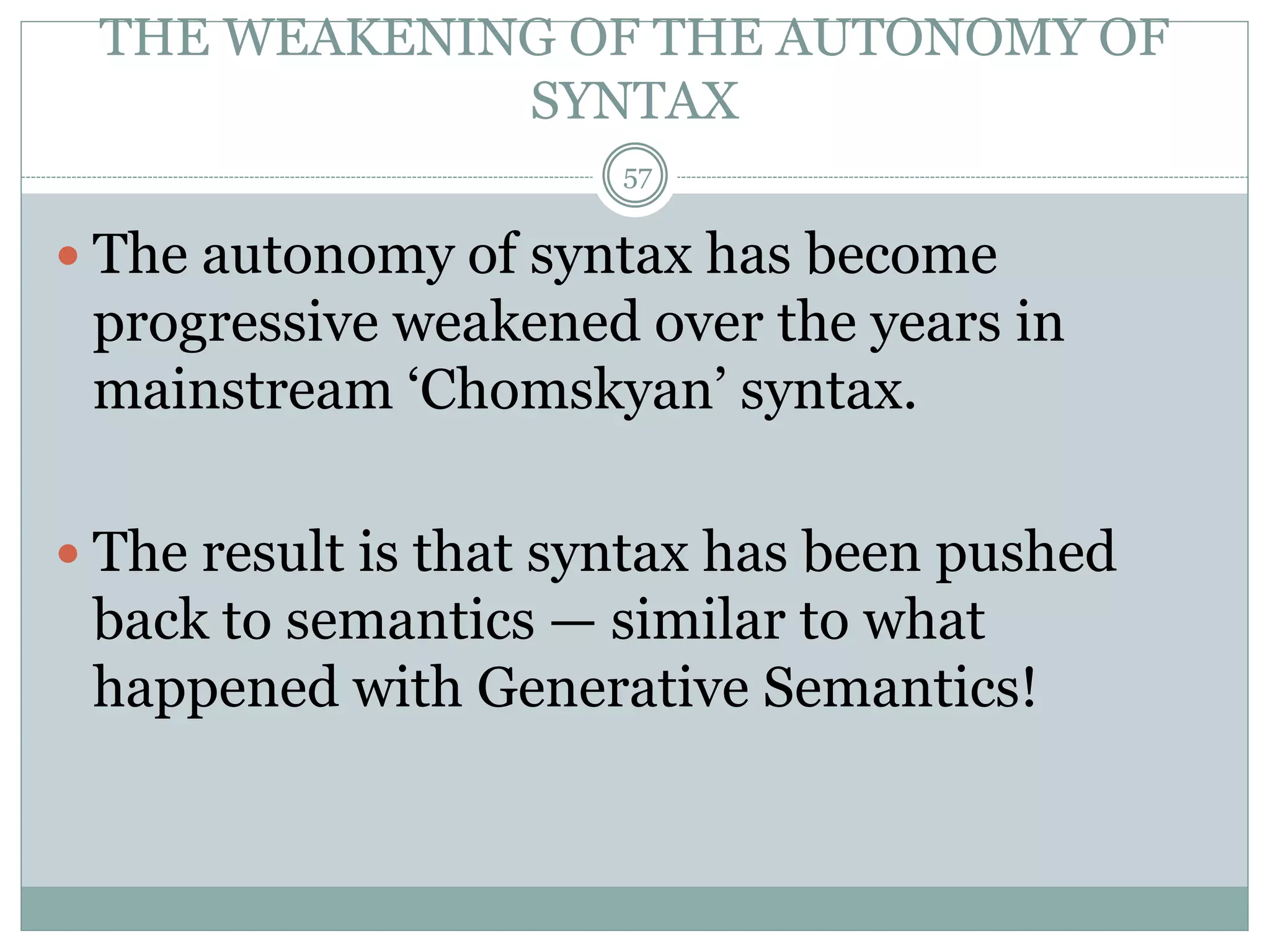 THE WEAKENING OF THE AUTONOMY OF 
SYNTAX 
57 
 The autonomy of syntax has become 
progressive weakened over the years in 
mainstream ‘Chomskyan’ syntax. 
 The result is that syntax has been pushed 
back to semantics — similar to what 
happened with Generative Semantics! 
 