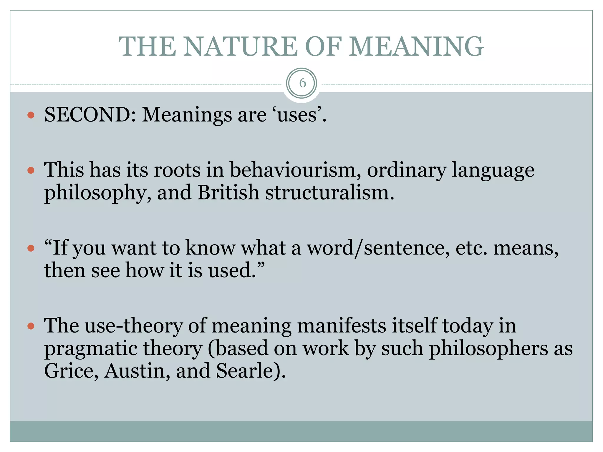 THE NATURE OF MEANING 
6 
 SECOND: Meanings are ‘uses’. 
 This has its roots in behaviourism, ordinary language 
philosophy, and British structuralism. 
 “If you want to know what a word/sentence, etc. means, 
then see how it is used.” 
 The use-theory of meaning manifests itself today in 
pragmatic theory (based on work by such philosophers as 
Grice, Austin, and Searle). 
 