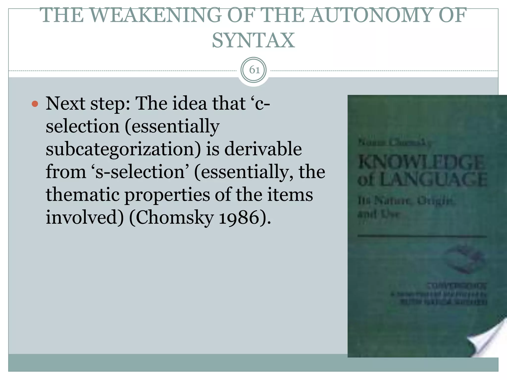 THE WEAKENING OF THE AUTONOMY OF 
SYNTAX 
61 
 Next step: The idea that ‘c-selection 
(essentially 
subcategorization) is derivable 
from ‘s-selection’ (essentially, the 
thematic properties of the items 
involved) (Chomsky 1986). 
 
