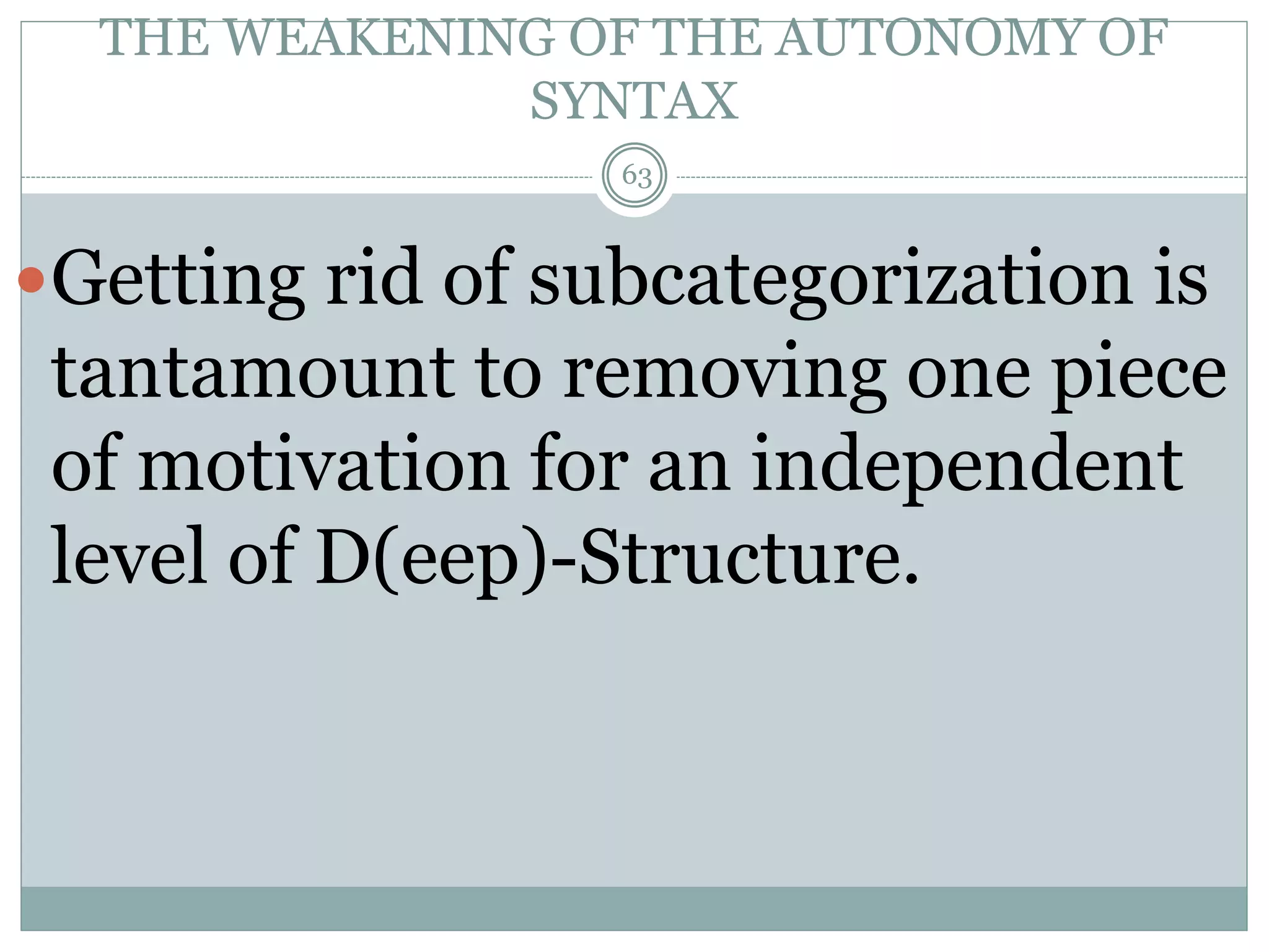 THE WEAKENING OF THE AUTONOMY OF 
SYNTAX 
63 
Getting rid of subcategorization is 
tantamount to removing one piece 
of motivation for an independent 
level of D(eep)-Structure. 
 