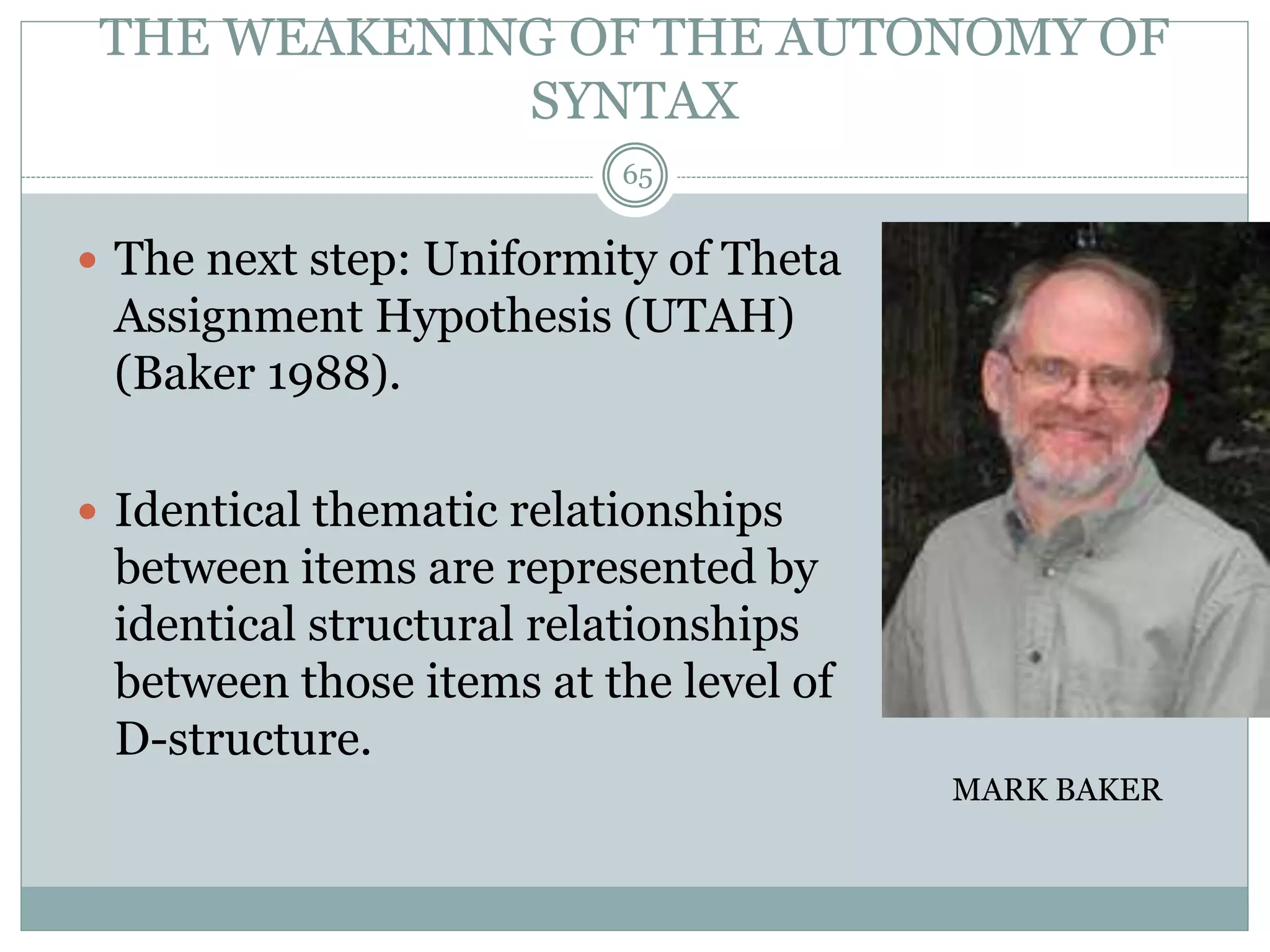 THE WEAKENING OF THE AUTONOMY OF 
SYNTAX 
 The next step: Uniformity of Theta 
Assignment Hypothesis (UTAH) 
(Baker 1988). 
 Identical thematic relationships 
between items are represented by 
identical structural relationships 
between those items at the level of 
D-structure. 
MARK BAKER 
65 
 