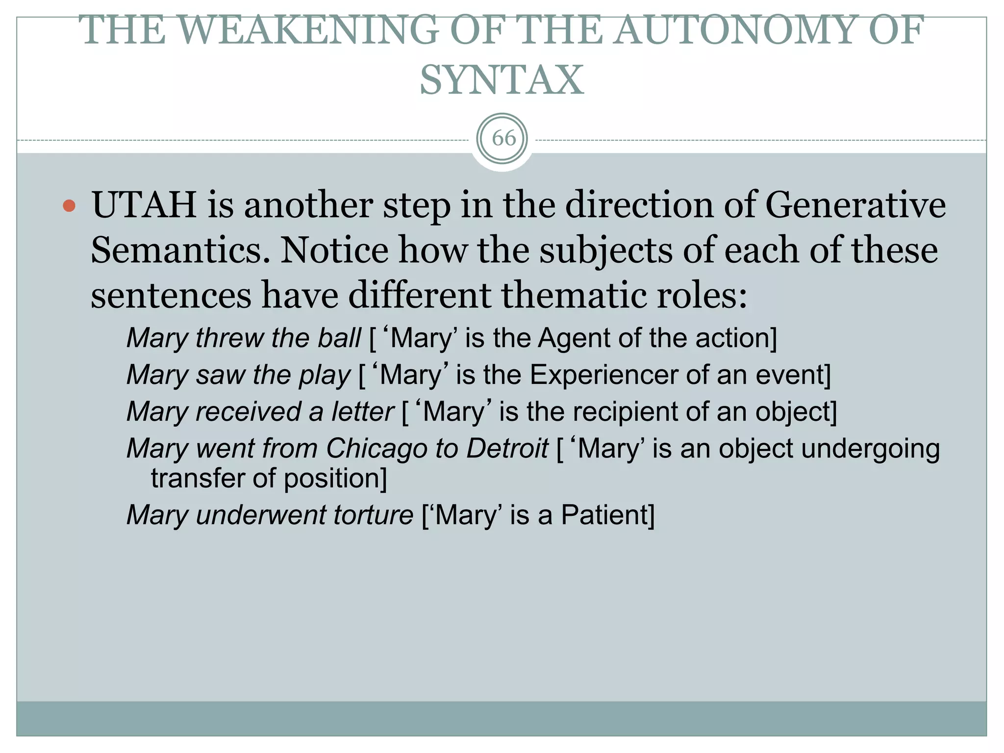 THE WEAKENING OF THE AUTONOMY OF 
SYNTAX 
66 
 UTAH is another step in the direction of Generative 
Semantics. Notice how the subjects of each of these 
sentences have different thematic roles: 
Mary threw the ball [‘Mary’ is the Agent of the action] 
Mary saw the play [‘Mary’is the Experiencer of an event] 
Mary received a letter [‘Mary’is the recipient of an object] 
Mary went from Chicago to Detroit [‘Mary’ is an object undergoing 
transfer of position] 
Mary underwent torture [‘Mary’ is a Patient] 
 