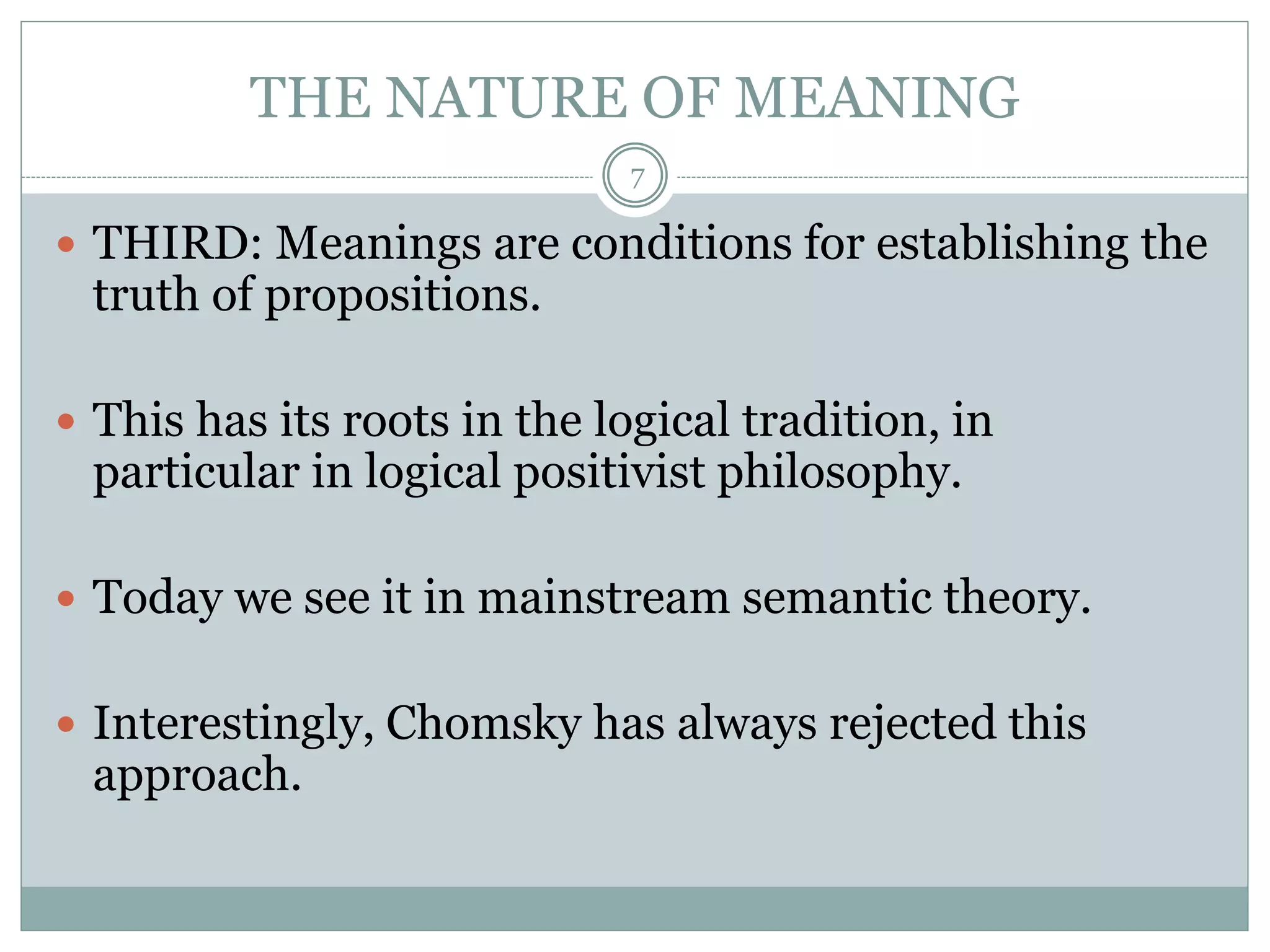 THE NATURE OF MEANING 
7 
 THIRD: Meanings are conditions for establishing the 
truth of propositions. 
 This has its roots in the logical tradition, in 
particular in logical positivist philosophy. 
 Today we see it in mainstream semantic theory. 
 Interestingly, Chomsky has always rejected this 
approach. 
 