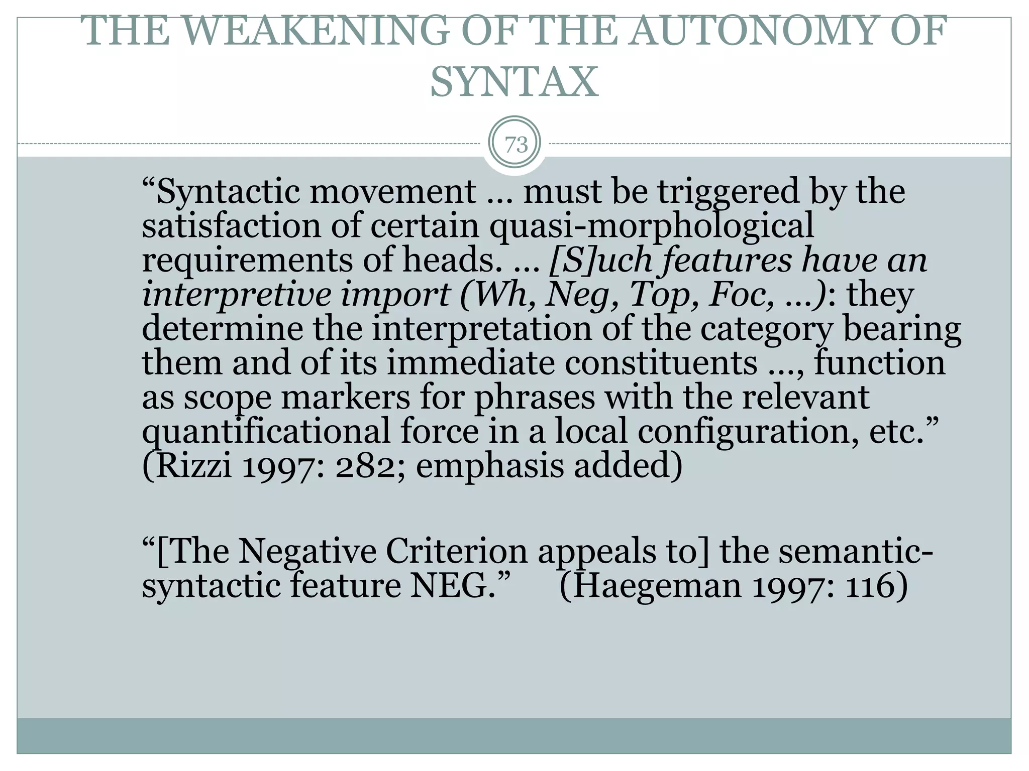 THE WEAKENING OF THE AUTONOMY OF 
SYNTAX 
73 
“Syntactic movement … must be triggered by the 
satisfaction of certain quasi-morphological 
requirements of heads. … [S]uch features have an 
interpretive import (Wh, Neg, Top, Foc, …): they 
determine the interpretation of the category bearing 
them and of its immediate constituents …, function 
as scope markers for phrases with the relevant 
quantificational force in a local configuration, etc.” 
(Rizzi 1997: 282; emphasis added) 
“[The Negative Criterion appeals to] the semantic-syntactic 
feature NEG.” (Haegeman 1997: 116) 
 
