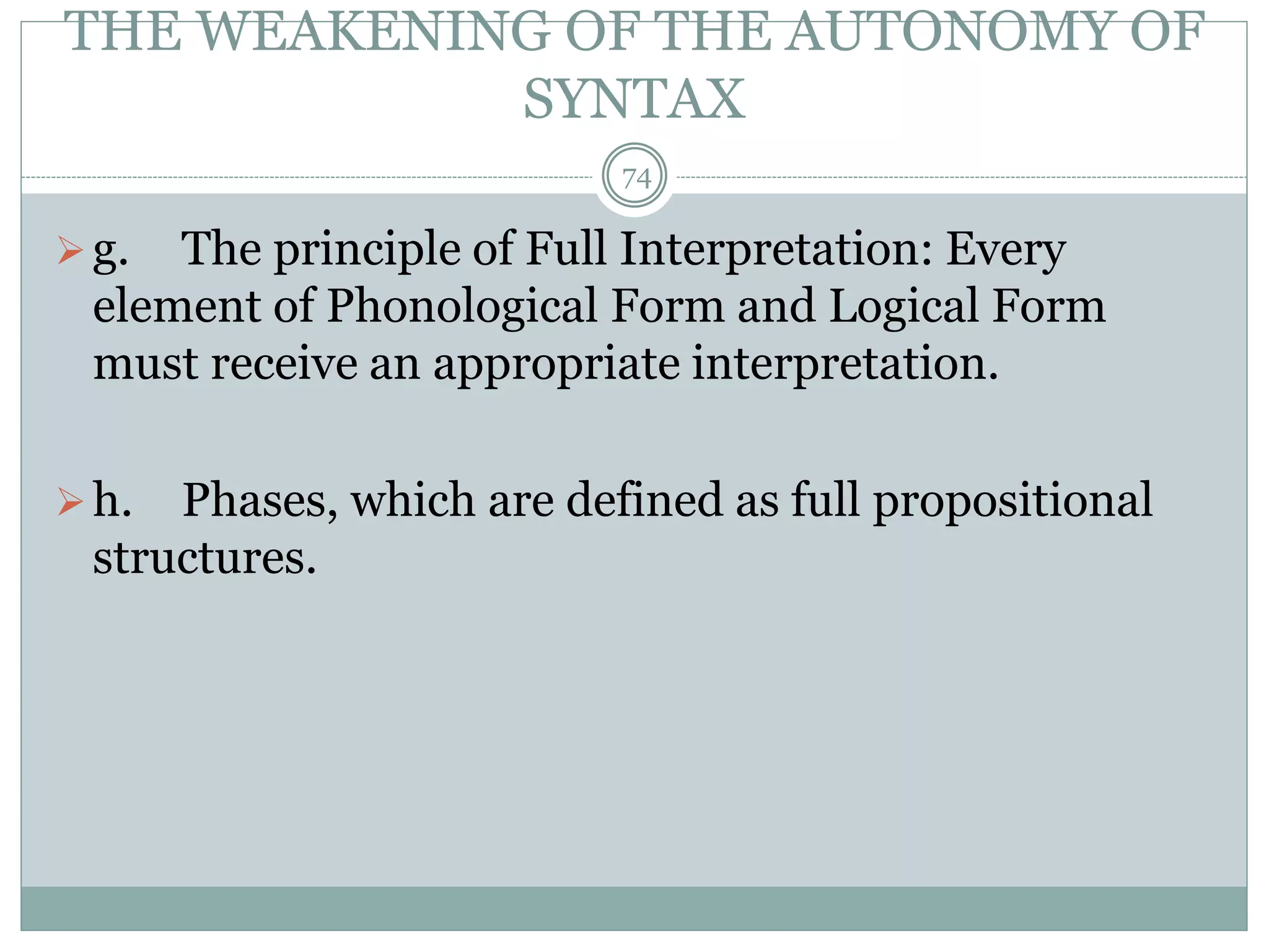 THE WEAKENING OF THE AUTONOMY OF 
SYNTAX 
74 
 g. The principle of Full Interpretation: Every 
element of Phonological Form and Logical Form 
must receive an appropriate interpretation. 
 h. Phases, which are defined as full propositional 
structures. 
 