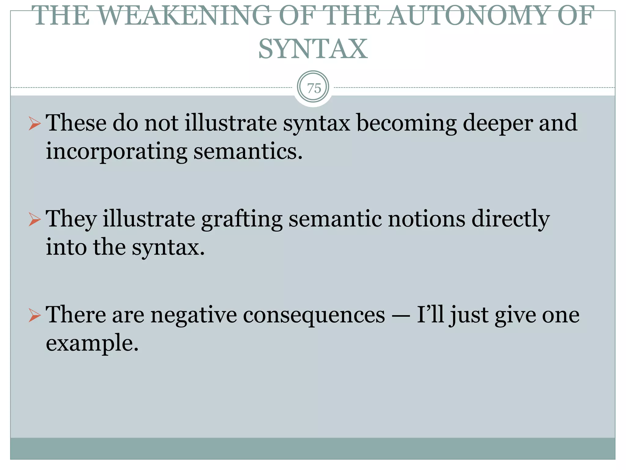 THE WEAKENING OF THE AUTONOMY OF 
SYNTAX 
75 
 These do not illustrate syntax becoming deeper and 
incorporating semantics. 
They illustrate grafting semantic notions directly 
into the syntax. 
 There are negative consequences — I’ll just give one 
example. 
 