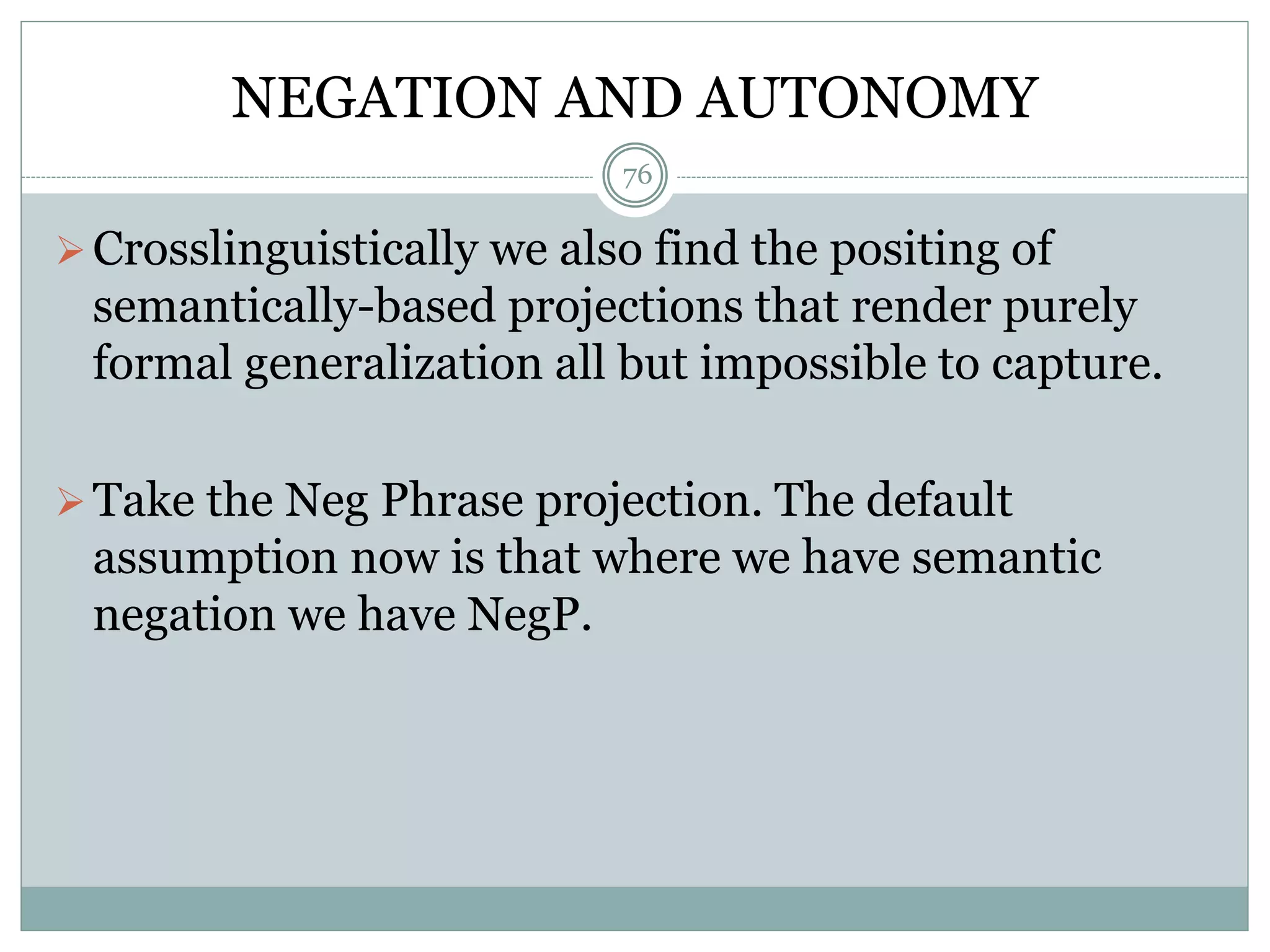 NEGATION AND AUTONOMY 
76 
Crosslinguistically we also find the positing of 
semantically-based projections that render purely 
formal generalization all but impossible to capture. 
Take the Neg Phrase projection. The default 
assumption now is that where we have semantic 
negation we have NegP. 
 