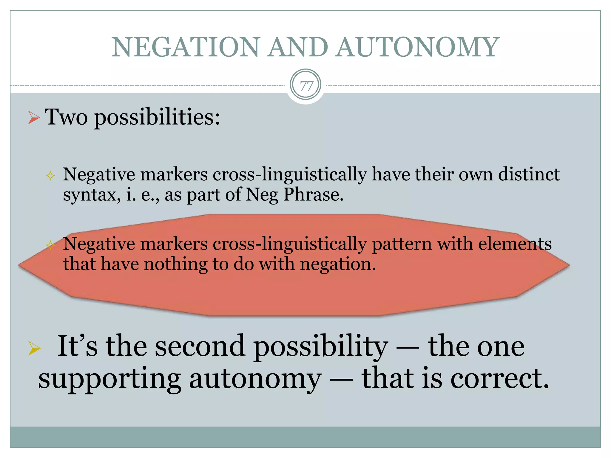 NEGATION AND AUTONOMY 
 Two possibilities: 
77 
 Negative markers cross-linguistically have their own distinct 
syntax, i. e., as part of Neg Phrase. 
 Negative markers cross-linguistically pattern with elements 
that have nothing to do with negation. 
 It’s the second possibility — the one 
supporting autonomy — that is correct. 
 