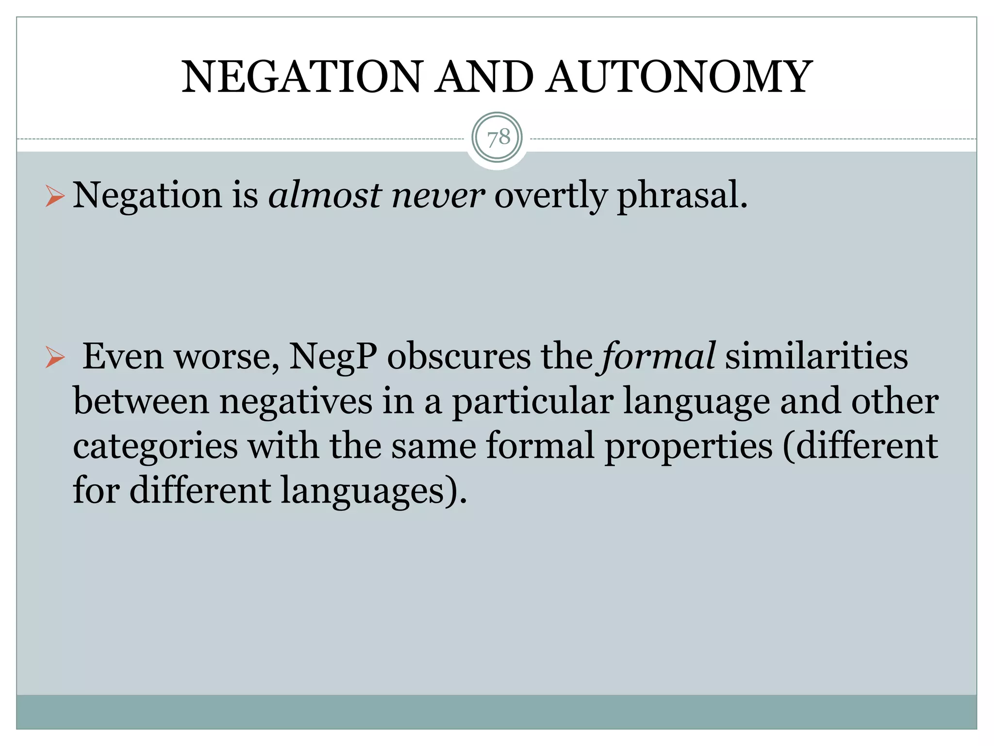 NEGATION AND AUTONOMY 
78 
Negation is almost never overtly phrasal. 
 Even worse, NegP obscures the formal similarities 
between negatives in a particular language and other 
categories with the same formal properties (different 
for different languages). 
 