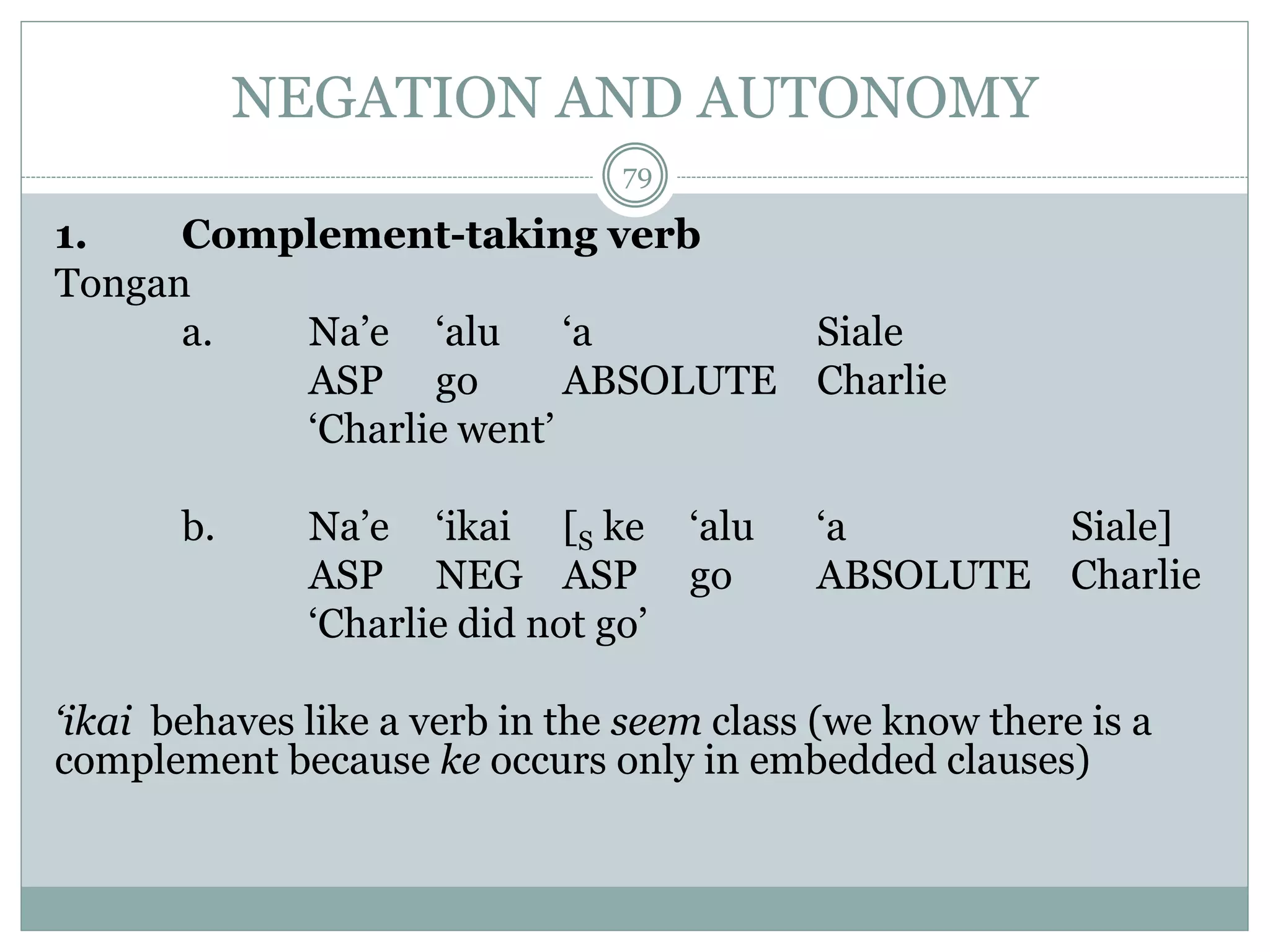 NEGATION AND AUTONOMY 
79 
1. Complement-taking verb 
Tongan 
a. Na’e ‘alu ‘a Siale 
ASP go ABSOLUTE Charlie 
‘Charlie went’ 
b. Na’e ‘ikai [S ke ‘alu ‘a Siale] 
ASP NEG ASP go ABSOLUTE Charlie 
‘Charlie did not go’ 
‘ikai behaves like a verb in the seem class (we know there is a 
complement because ke occurs only in embedded clauses) 
 