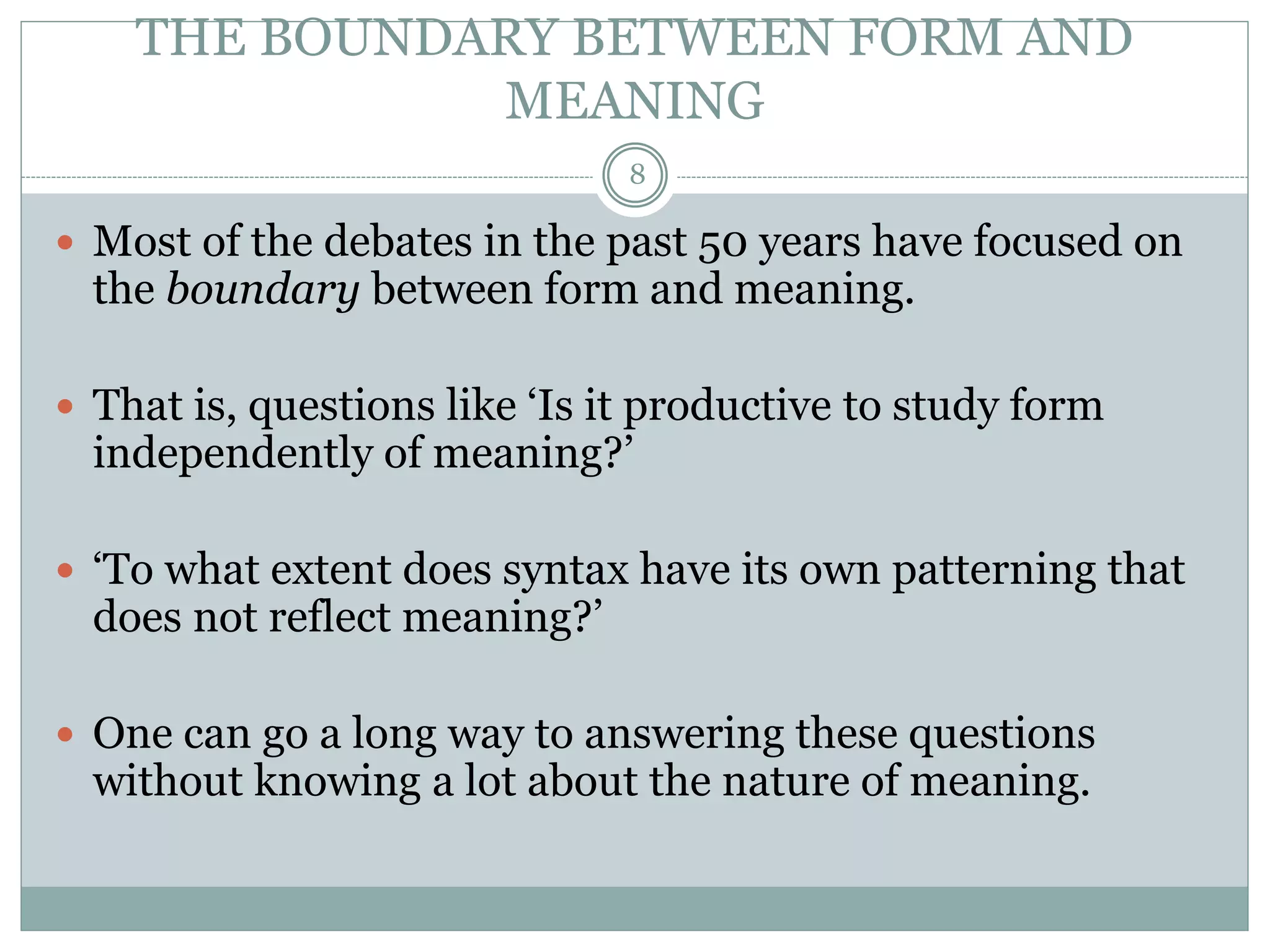 THE BOUNDARY BETWEEN FORM AND 
MEANING 
8 
 Most of the debates in the past 50 years have focused on 
the boundary between form and meaning. 
 That is, questions like ‘Is it productive to study form 
independently of meaning?’ 
 ‘To what extent does syntax have its own patterning that 
does not reflect meaning?’ 
 One can go a long way to answering these questions 
without knowing a lot about the nature of meaning. 
 