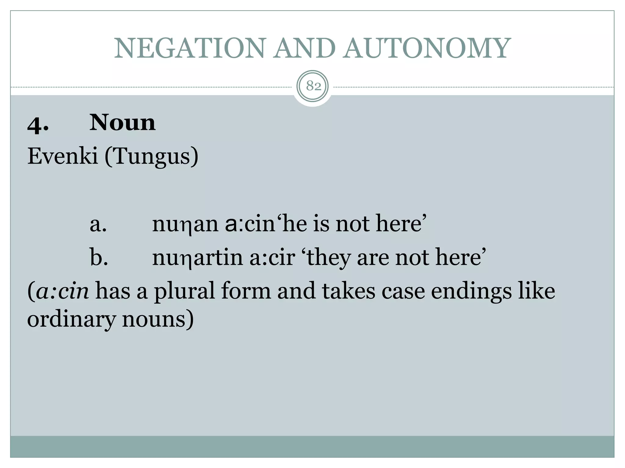 NEGATION AND AUTONOMY 
4. Noun 
Evenki (Tungus) 
82 
a. nuan a:cin‘he is not here’ 
b. nuartin a:cir ‘they are not here’ 
(a:cin has a plural form and takes case endings like 
ordinary nouns) 
 
