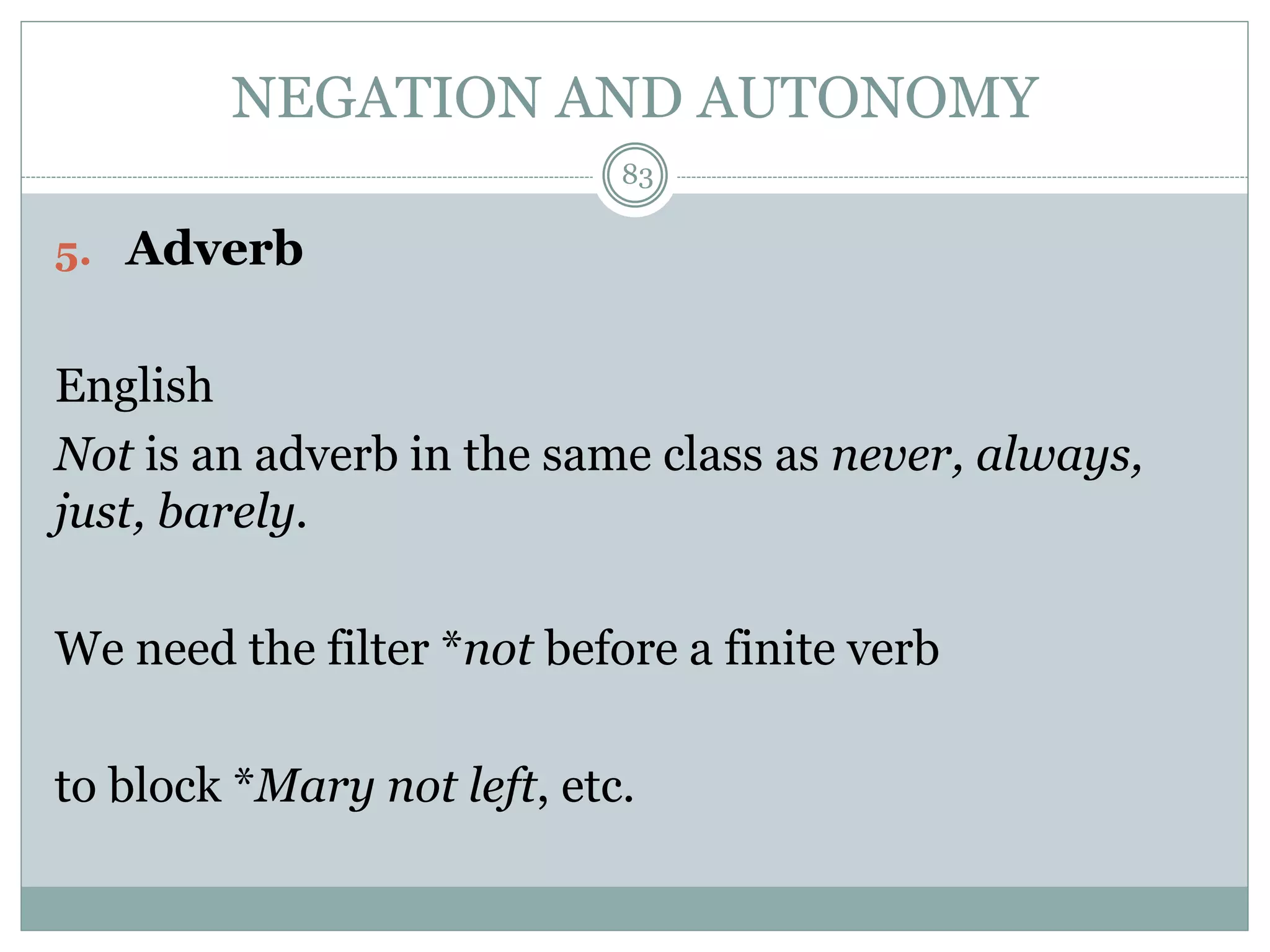 NEGATION AND AUTONOMY 
5. Adverb 
83 
English 
Not is an adverb in the same class as never, always, 
just, barely. 
We need the filter *not before a finite verb 
to block *Mary not left, etc. 
 