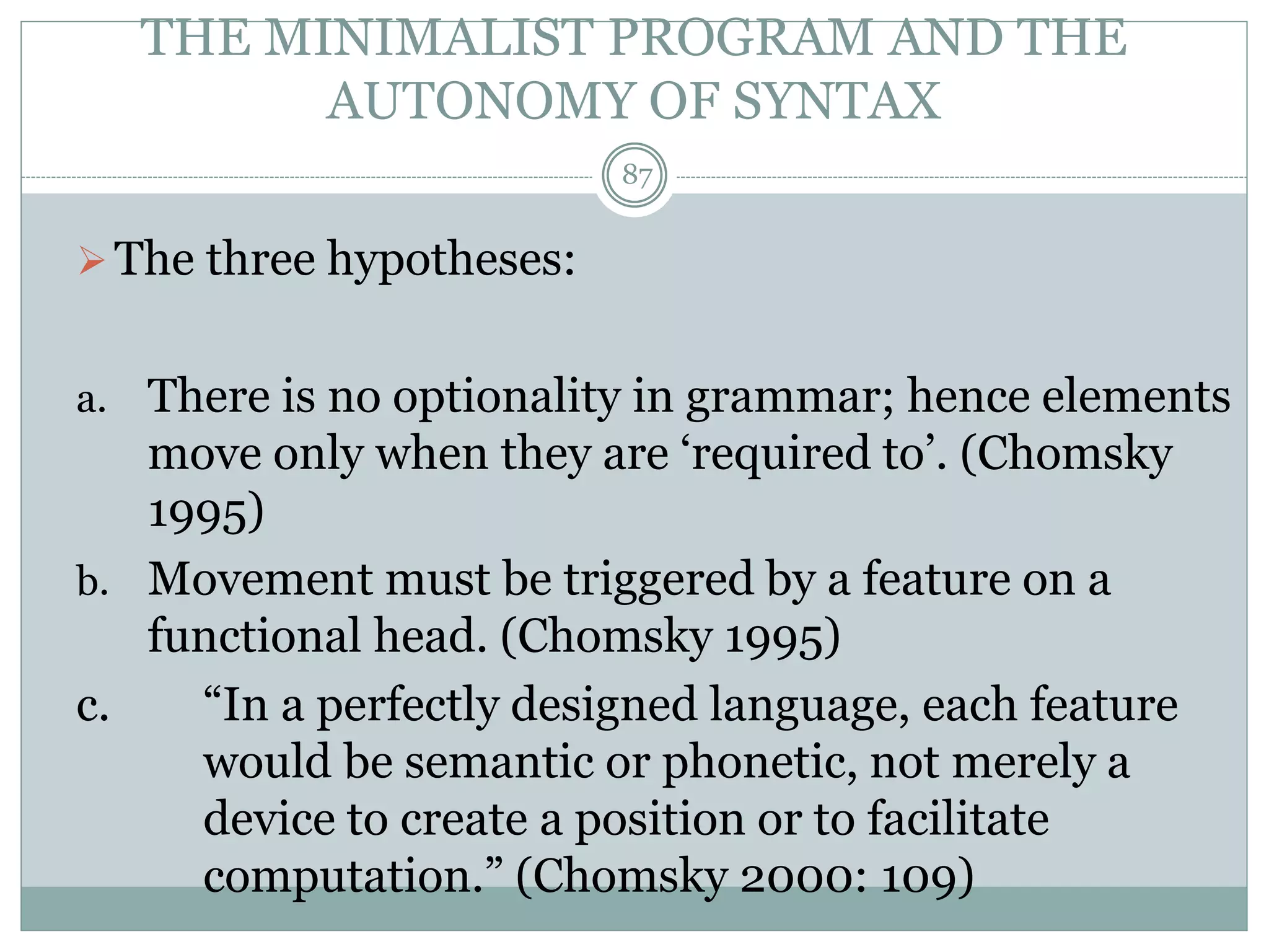 THE MINIMALIST PROGRAM AND THE 
AUTONOMY OF SYNTAX 
 The three hypotheses: 
87 
a. There is no optionality in grammar; hence elements 
move only when they are ‘required to’. (Chomsky 
1995) 
b. Movement must be triggered by a feature on a 
functional head. (Chomsky 1995) 
c. “In a perfectly designed language, each feature 
would be semantic or phonetic, not merely a 
device to create a position or to facilitate 
computation.” (Chomsky 2000: 109) 
 