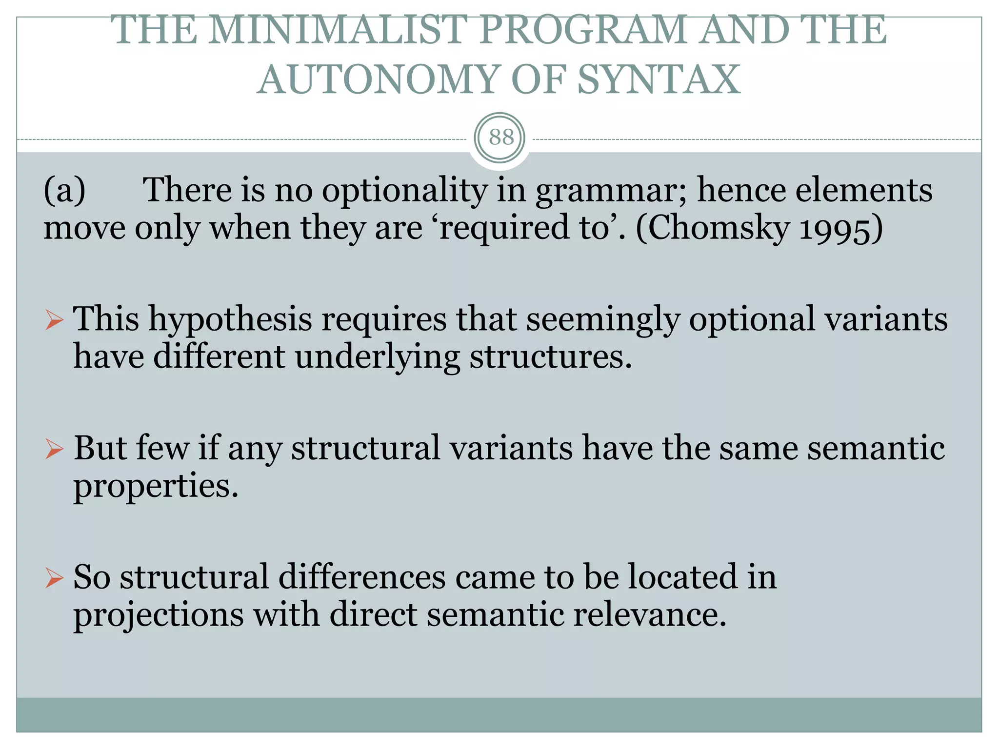 THE MINIMALIST PROGRAM AND THE 
AUTONOMY OF SYNTAX 
88 
(a) There is no optionality in grammar; hence elements 
move only when they are ‘required to’. (Chomsky 1995) 
 This hypothesis requires that seemingly optional variants 
have different underlying structures. 
 But few if any structural variants have the same semantic 
properties. 
 So structural differences came to be located in 
projections with direct semantic relevance. 
 
