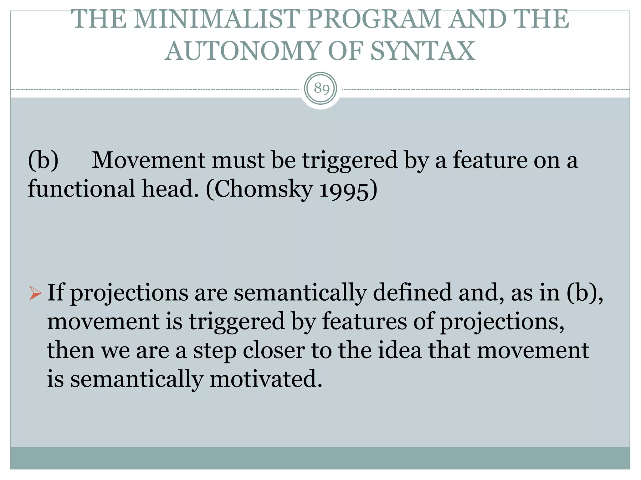 THE MINIMALIST PROGRAM AND THE 
AUTONOMY OF SYNTAX 
89 
(b) Movement must be triggered by a feature on a 
functional head. (Chomsky 1995) 
 If projections are semantically defined and, as in (b), 
movement is triggered by features of projections, 
then we are a step closer to the idea that movement 
is semantically motivated. 
 